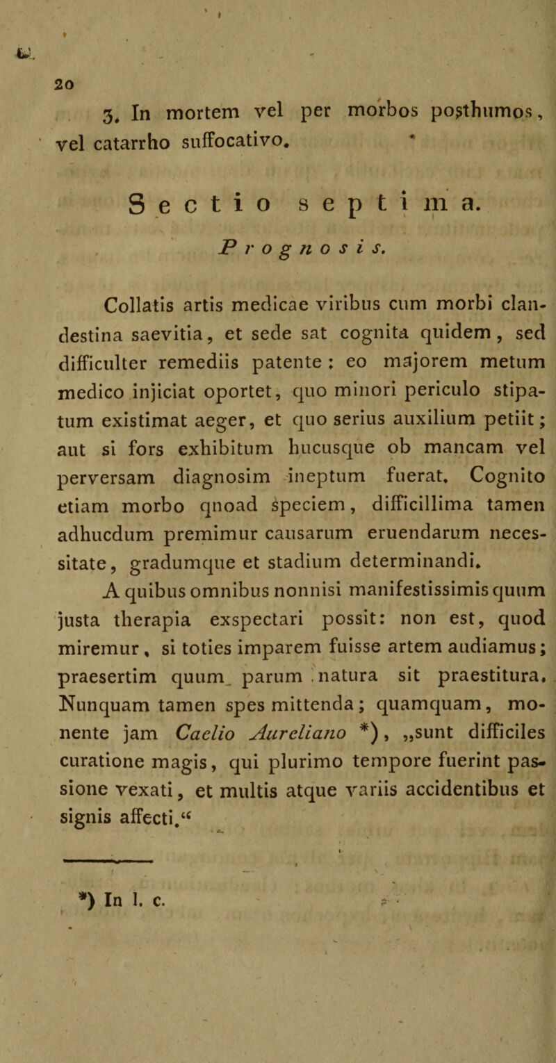 vel catarrho suffocati vo. Sectio septima. Prognosis. Collatis artis medicae viribus cum morbi clan¬ destina saevitia, et sede sat cognita quidem, sed difficulter remediis patente ; eo majorem metum medico injiciat oportet, quo minori periculo stipa¬ tum existimat aeger, et quo serius auxilium petiit; aut si fors exhibitum hucusque ob mancam vel perversam diagnosim ineptum fuerat. Cognito etiam morbo quoad speciem, difficillima tamen adhucdum premimur causarum eruendarum neces¬ sitate, gradumque et stadium determinandi. A quibus omnibus nonnisi manifestissimis quum justa therapia exspectari possit: non est, quod miremur , si toties imparem fuisse artem audiamus; praesertim quum, parum .natura sit praestitura. Nunquam tamen spes mittenda; quamquam, mo¬ nente jam Caelio Aureliano *), „sunt difficiles curatione magis, qui plurimo tempore fuerint pas¬ sione vexati, et multis atque variis accidentibus et signis affecti.u