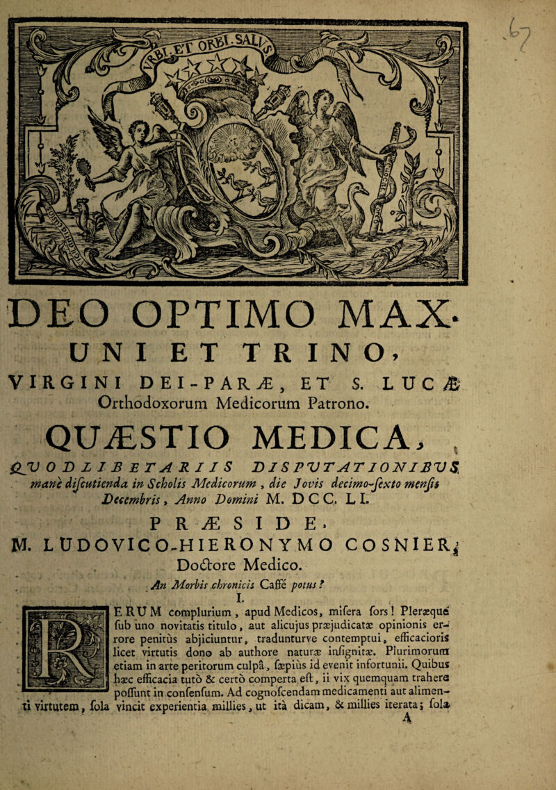 DEO OPTIMO MAX- UNI ET TRINO. VIRGINI DEI-PAR1, ET S. L U C M Orthodoxorum Medicorum Patrono. QUAESTIO MEDICA. &V OBZIBETAKIJS DISPVTATIONIJBVS, mane difcutienda in Scholis Medicorum y die Jovis decimo-fexto menfis Decembris, Anno Domini M. D C C. L I. P R JE S I D E . M. LUDOVICO-HIERONYMO COSNlERj Do&ore- Medico. An Morbis chronicis Caffe potus? I. ERUM complurium, apud Medicos, mifera fors! Pleraeque fub uno novitatis titulo, aut alicujus praejudicatas opinionis er-: rore penitus abjiciuntur, tradunturve contemptui, efficacioris licet virtutis dono ab authore naturae iniignitae. Plurimorum etiam in arte peritorum culpa, faepius id evenit infortunii. Quibus haec efficacia tuto & certo comperta eft, ii vix quemquam traheres poliunt in confenfum. Ad cognofcendam medicamenti aut alimen¬ ti Yirtutem, fola vincit experientia millies, ut ita dicam, & millies iterata i fola •' A