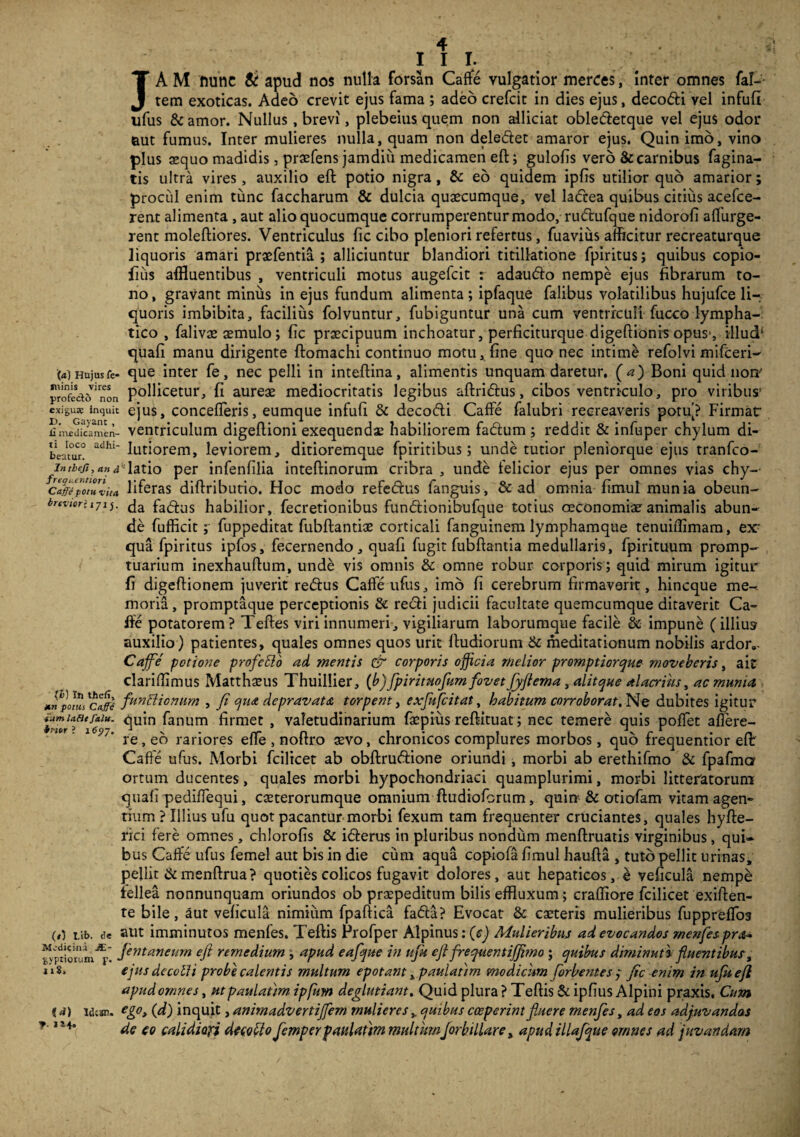 I I I. JA M ftunc & apud nos nulla forsan Caffe vulgatior merces, Inter omnes fac¬ tem exoticas. Adeo crevit ejus fama ; adeo crefcit in dies ejus, decodi vel infufi ufus & amor. Nullus, brevi, plebeius quem non allidat obledetque vel ejus odor uut fumus. Inter mulieres nulla, quam non deledet amaror ejus. Quin imo, vino plus aequo madidis, praefens jamdiii medicamen eft; gulofis vero & carnibus fagina- tis ultra vires, auxilio eft potio nigra, & eo quidem ipfts utilior quo amarior; prociil enim tunc faccharum & dulcia quaecumque, vel ladea quibus citius acefce- rent alimenta , aut alio quocumque corrumperentur modo, rudufque nidorofi adurge¬ rent moleftiores. Ventriculus fic cibo pleniori refertus, fuavius afficitur recreaturque liquoris amari praefentia ; alliciuntur blandiori titillatione fpiritus; quibus copio- fiiis affluentibus , ventriculi motus augefcit : adaudo nempe ejus fibrarum to¬ no, gravant miniis in ejus fundum alimenta; ipfaque falibus volatilibus hujufce li¬ quoris imbibita, facilius folvuntur, fubiguntur una cum ventriculi fucco lympha¬ tico , falivae aemulo; fic praecipuum inchoatur, perficiturque digeftionrs opus-, illudi quafi manu dirigente ftomachi continuo motu, fine quo nec intime refolvi mifceri- M Hujusfe- que inter fe, nec pelli in inteftina, alimentis unquam daretur, (a) Boni quid non' yrofedcTnon pollicetur, fi aureae mediocritatis legibus aftridus, cibos ventriculo, pro viribus’ exigu* inquit ejus, concederis, eumque infufi 5c decodi Caffe falubri recreaveris potu’? Firmat' £ medicamen- ventriculum digeftioni exequendae habiliorem fadum ; reddit & infuper chylum di-- beatm! adhl futiorem, leviorem, ditioremque fpiritibus; unde tutior pleniorque ejus tranfco- inthcfi,and latio per infenfilia inteftinorum cribra , unde felicior ejus per omnes vias chy- cafffpoZZita liferas diftributio. Hoc modo refedus fanguis, & ad omnia fimul munia obeun- brtvtorhji). da fa(qlis habilior, fecredonibus fundionibufque totius oeconomiae animalis abun¬ de fufficit; fuppeditat fubftantiae corticali fanguinem lymphamque tenuiflimam, ex7 qua fpiritus ipfos, fecernendo, quafi fugit fubftantia medullaris, fpirituum promp¬ tuarium inexhauftum, unde vis omnis & omne robur corporis ; quid mirum igitur fi digeftionem juverit redus Caffe ufus, imo fi cerebrum firmaverit, hincque me¬ moria , promptaque perceptionis & redi judicii facultate quemcumque ditaverit Ca¬ ffe potatorem? Teftes viri innumeri, vigiliarum laborumque facile & impune (illius auxilio) patientes, quales omnes quos urit ftudiorum & meditationum nobilis ardor.. Caffe potione profcSio ad mentis & corporis officia melior promptiorque moveberis, ait clariflimus Matthaeus Thuillier, (b)fpirituofum fovet fyftema, alitque alacrius, ac munia *np\tusfunSlionum , fi qua depravata torpent, exfufcitat, habitum corroborat. Ne dubites igitur ■iutnufitfaiu. quin fanum firmet , valetudinarium faepius reftituat; nec temere quis poffet afiere- lC97' re, eo rariores effe , noftro sevo, chronicos complures morbos, quo frequentior eft: Caffe ufus. Morbi fcilicet ab obftrudione oriundi , morbi ab erethifmo & fpafma ortum ducentes, quales morbi hypochondriaci quamplurimi, morbi litteratorum quafi pediffequi, caeterorumque omnium ftudiofcrum, quin & otiofam vitam agen¬ dum ? Illius ufu quot pacantur morbi fexum tam frequenter cruciantes, quales hyfte- rici fere omnes, chlorofis & iderus in pluribus nondum menftruatis virginibus, qui¬ bus Caffe ufus femel aut bis in die cum aqua copiofa fimul haufta , tuto pellit urinas, pellit &menftrua? quoties colicos fugavit dolores, aut hepaticos, e veficula nempe fellea nonnunquam oriundos ob praepeditum bilis effluxum; craffiore fcilicet exiften- te bile, aut veficula nimium fpaftica fada? Evocat & caeteris mulieribus fuppreffoa (,) tib. de aut imminutos menfes. Teftis rrofper Alpinus :(c) Mulieribus ad evocandos menfes pra~ fintaneurn eft remedium , apud eafque in ujk eft frequentijftmo ; quibus diminuti fluentibus, n8. ejnsdecolli probe calentis multum epotant ypaulatim modicum Sorbentes q fic enim in ufu eft apud omnes, ut paulatm ipfiim deglutiant. Quid plura? Teftis Scipfius Alpini praxis. Cum i a) idcir. ego, (d) inquit, animadvertiffem mulieres , quibus coeperint fluere menfes, ad eos adjuvandas * 2140 de eo calidiori decoSlo femperpaulatim multumJorbillare, apud illafque omnes ad juvandam