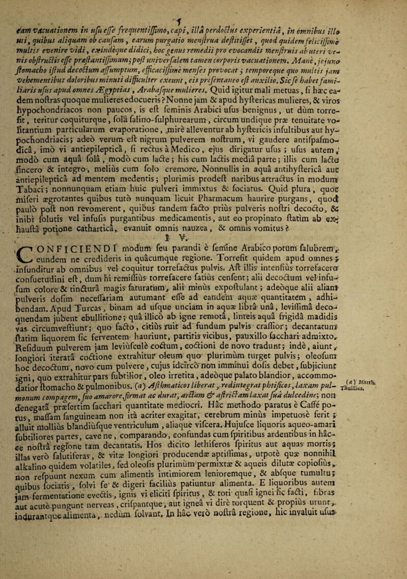 €am vAmationem in ufueffe freq[uentiJJimo3c&pi, illaperdotlus experientia, in omnibus ili& Uti, quibus aliquam ob caudam , earum purgatio rncnjlrua deflitijfet, ^0^ quidemfelicijjime multis evenire vidi, exindeque didici, hoc genus remedii pro evocandis menfiruis ab uteri ve¬ nis obfiruSHs e(fe pr&ftantiffmnm jpojl univerfalem tamen corporis vacuationem. Mane, jejuna fiomacho ijlud decatlum affumptum, cfficacijjime menfes provocat j temporeque quo multis jam Vehementibus doloribus minuti difficulter exeunt, eis prefentaneo efl auxilio. Sicfe habet fami¬ liaris ufus apud omnes Aegyptias, Arabafque mulieres. Quid igitur mali metuas , ii haec ea* dem noftras quoque mulieres edocueris? Nonne jam &apud hyftericas mulieres, & viros hypochondriacos non paucos, is eft feminis Arabici ufus benignus, ut dum torre¬ fit , teritur coquiturque, fola falino-fulphurearum, circum undique prae tenuitate vo¬ litantium particularum evaporatione, ,mir£ alleventur ab hyftericis infultibus aut hy¬ pochondriacis; adeo verum eft nigrum pulverem noftrum, vi gaudere antifpafmo- dica, imo vi antiepileptica, fi redus a Medico , ejus dirigatur ufus ; ufus autem a- modo cum dqua fola , modo cum lade ; his cum ladis media parte; illis cum lado fincero & integro, melius cum folo cremore. Nonnullis in aqua antihyfterica aue antiepileptica ad mentem medentis; plurimis prodeft naribus attradus in modun* Tabaci; nonnunquam etiam huic pulveri immixtus & fociatus. Quid plura, quotr miferi aegrotantes quibus tuto nunquam licuit Pharmacum haurire purgans, quod paulo poft non revomerent, quibus tandem fado prius pulveris noftri decodo, & inibi folutis vel infufis purgantibus medicamentis, aut eo propinato ftatim ab esj haufta potione cathartica,. evanuit omnis nauzea, & omnis vomitus ?• C' 1’ V. _ ^ CONFICIENDI modum feu parandi e femine Arabico potum falubrem a. eundem ne credideris in quacumque regione. Torrefit quidem apud omnes £ infunditur ab omnibus vel coquitur torrefadus pulvis. Aft illis intenfius torrefaceret confuetudini eft, dum hi remiffius torrefacere fatius cenfent; alii decodum velinfu- fum colore & tindura magis faturatum, alii miniis expoftulant; adeoque alii aliam- pulveris dofim neceffariam autumant eiTe ad eandem aquas quantitatem > adhi¬ bendam. Apud Tureas, binam ad ufque unciam in aquae libra una, levifiima deco¬ quendam jubent ebullitione; qua illico ab i-gne remota, linteis aqua frigida madidis vas circumveftiunt'; quo fado, ckius ruit ad fundum pulvis craffior; decantatum ftatim liquorem fic ferventem hauriunt, partitis vicibus, pauxillo facchari admixto, Refiduum pulverem jam leviufcule eodum, codioni de novo tradunt; inde, aiunt * longiori iterati codione extrahitur oleum quo plurimum turget pulvis; oleofum hoc decodum, novo cum pulvere, cujus idcirco non imminui dofis debet, fubjiciunt igni, quo extrahitur pars fubtilior, oleo irretita, adeoque palato blandior, accommo¬ datior ftomacho & pulmonibus. (a)Afihmaticos liberat r redintegrat phtificos, laxam pul- Ta^uie”strS' monum compagem, fuo amarore,firmat ac durat, artiam & afiritlam laxat fud dulcedine; noil denegata praefertim facchari quantitate mediocri. Hac methodo paratus e Cafte po¬ tus, maffam fanguineam non it& acriter exagitat, cerebrum minus impetuose ferit ; alluit mollius blandiiifque ventriculum , aliaque vifcera. Hujufce liquoris aqueo-amari fubtiliores partes , cave ne , comparando , confundas cum fpiritibus ardentibus in hac- ce noftra regione tam decantatis. Hos dicito lethiferos fpiritus aut aquas mortis; illas vero falutiferas, & vitas longiori producendas aptilfimas, utpote quas nonnihil alkalino quidem volatiles, fed oleofis plurimum permixtae & aqueis dilutas copiofius „ non refpuunt nexum cum alimentis intimiorem lenroremque, & abfque tumultu; quibus fodatis , folvi fe'& digeri facilius patiuntur alimenta. E liquoribus autem tam fermentatione evedis, ignis vi eliciti fpiritus, & toti quau ignei hc fadi, fibras aut acute pungunt nerveas, crifpantque, aut ignea vi dire torquent & propius urunt ,, indurantque alimenta-,, nedum foLvanr. In ha* veto noftra regione, hicuyaliuc ufu»