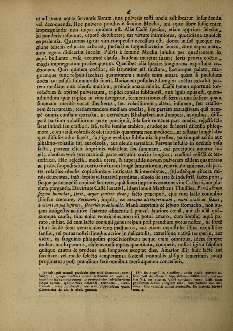 i ut ad unam aqu« ferventis libram, una pulveris tolli uncia adhibeatur infundenda vel decoquenda. Hoc pulveris pondus e femine Modia, uni aquge librae fuflicienter impraegnandae non impar quidem eft. Aliae Caffe fpecies, etiam apprime feledae# id ponderis refpuunt, utpote debiliores $ eas virtute infirmiores, quotidiana agnofcit experientia. Quantitas igitur vim .compenfet nece,flum eft, donec in fua quaeque re¬ gione felicius educatae arbores, perfectius fuppeditaverint femen, &ex aequo matu- jum legere didicerint incolae. Pulvis e femine Mocha infufus per quadrantem ia ^qua bulliente , vafe accurate daufo, laudem meretur fuam; levis praevia codio magis impraegnatum praebet potum. Quaelibet alia fpecies longiorem expoftulat co¬ ctionem. Quo quidem codior, eb faturatior eft tindura, fuaviorque palato, ma- gnamque tunc refpuit facchari quantitatem; miniis enim amara quam fi paululuia coda aut infufa folummodo fuerit. Rationem poftulas ? Longior codio extrahit par¬ tem mediam quae oieofa multum, proinde amara minus. Caffe femen oportune tor- refadum & optime pulveratum, triplici conflat fubftautia, quae ignis opus eft, quem¬ admodum quae triplex in vino detegitur, fermentationis eft foetus; unafcilicet quam fummam merito vocat Becherus , feu volatiliorem ; altera infimam* ftu craflio- rem &tartaream; tertiam tandem mediam apellat, ftve partem £xtra<ftivam qua nem- pe omnia conflant extrada, ut .extradum Rhabarbariaut Juniperi, in quibus, difli- pata partium volatiliorum parte praecipua, fola fere remanet pars media, rej$da fci- licet infima feu craffiori. Ita, tofto femine arabico, crudoque & inerti difcuflfo phleg¬ mate , cum acidi volatilis & olei fubtilis quantitate non mediocri, JUt teftatur longe late- que diffufus odor fuavis, (a) igne evehitur fubftantia fuperftes, partimque addo aut dkalino-volatilis fit?, aut oieofa, aut oleofo terreftris. Fervens infufio in occlufo vafi* fada , partem elicit imprimis volatilem feu fummam, cui praecipuus amaror in- eft; oleofamvero pro maxima parte extrahit codio longior ; craftiori relida & ter- reftriori. Hac rejeda, media utere, .& fuperadde novum pulverem eadem quantitate ac prius,fuppeditabitcodio tinduram longe faturatiorem,ventriculo amicam,obpar¬ tes volatiles oleofis copiofioribus intricatas & intermixtas, f^adeoque vifcera mi¬ nus deurentes, imo faepius vi laxativa praeditas, oleofo fic arte & induftria fado potu p Bcque parte media copiose faturato, qua fuam imprimis exerunt vim Catharticam plu¬ rima purgantia. De virtute Cafte laxativa, idem innuit Matthaeus Thuillier. Porro alvum fucant humidat, linit, atque leniter citat; fado praecipue, ejus cum lade connubio illiufve cremore. Potionem , inquit, ex utroque attemperatam , omni dttati ac fexui p valenti atque infirmo, fecurius propinabis. Mane imprimis & jejuno ftomacho, non au-j ^em indigeftis acidifve fcatente alimentis a praevia lautiore ccena, aut ab alia qua¬ cumque caufa; tum enim ventriculus non nifi potui amaro , cum fimplici aqua pa¬ rato , inhiat. Id cum lade conjugii genus refpuit poft prandium potus nofter , ni forti illud facile ferat ventriculus vino inafluetus, aut etiam expoftulet illius exquifitior fenfus, vel potus noftriftimulus acrior in delicatulis, caeterifque nativji temperie, aut vidu, in fanguinis phlogofim proclivioribus; neque enim omnibus, idem femper .eodem modo paratus, eademve aftiunptus quantitate, competit, nofcat igitur feipfum quifque cautus & prudens qui longaevos exoptat dies. Amarior illi; huic lade aut faccharo vel meile feledo temperatus; aceeni nonnullis abfque temeritatis metu propinetur; poft prandium fere omnibus mere aqueum concefferis. f,a) Sub ignis tcrturS particulae ejus mire alterantur, com* Ibinantur, ipfaque ftrudura intime jeduditur ab igniculis, partcfquc ita comminuuntur , ut prompte hinc pulvis fervidam tingat aquam , ipfique vives incidendi, attenuandi , deobl- truendi , acida imbiben,di , corrigendi fuppcraddtfs cpiear. Camcranu* de ufu Si abufu potuum (b) -Ex Analyfi T). Geoffioy , unciae XXIV. pulveris re» fidui poft dccodlionem fuppeditajunt diftillatione , olei unr cias VII. aut circiter. Unde concludit femen Caffe fuam potiflimum debere energiam oleo , cum portione non me¬ diocri falis volatilis urinofi conjuntSo. Ve materia Medica tom. 4. /