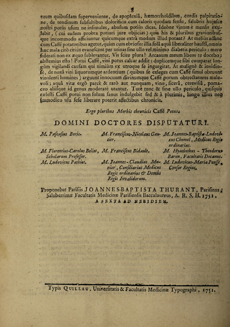 4 tuum quibufdam fuperveniente, de apoplexia, haemorfhoidlbus, cordis palpitatio¬ ne, de tendinum fubfultibus dolorificis .cum caloris quodam fenfu, fitlubris hujufce jioftri potus ufum neinfimules, abufum potius dicas. Ideone vinum e menfis exu- Jabit, (cui eadem probra potiori jure objicias) quia his & pluribus gravioribuf- que incommodis afficiuntur quicumque extra modum illud potant? At melius adhuc cum CafFe potatoribus agetur, quam cum ebriolis: illis fola aqua liberaliter haufta,omnia haec mala cito citius evanefcent per urinas fine ullo velminimo diabetis periculo : mero hderati non ex aequo fublevantur. Vis fcire plura ! Arcanum meum libens te docebo; abftemius efto ! Potui CafFe, vini potus calcar addit: duplicemque fibi comparat lon¬ gum vigilandi caufam qui nimium ex utroque fe ingurgitat. At maligne & invidio-, fe, de noxa vini liquorumque ardentium ( quibus fe exleges cum CafFe fimul obruunc vinolenti homines ) arguunt innocuum .divinumque CafFe potum obtre&atores male¬ voli; aqua vitae ergo parce & raro aut nunquam, vino,ficera, cerevifia, poma- ceo aliilque id genus moderate utantur. Tute tunc & fine ullo periculo, quifquis caelefti CafFe potui npn folum fanus indulgebit ifed & a plurimis* longo illius oeQ immodico ufu fefe liberare poterit affe&ibus chronicis* Ergo pluribus Morbis chronicis CafFe Potus* DOMINI DOCTORES DISPUTATUR!. M. Pafcajius Bone* M- Franclfcus-Nicolatts Cau- M. JoannesoBaptiftd-Ludovb* ,. tier. cus Chomel, Medicus Regi§ ordinarius. M' Florentius-Carolus B-ellot, M. Francifcus Bidault, M- Hyacinthus - Theodoru» Scholarum Profejfor. Baron, Facultatis Decanus. M% Ltidovicus Patbiot, jM. Joannes- Claudius Mu- M. Ludovicus-Maria Poujfe 4 nier , Con/iliarius Medicus Cenfor Regius* Regis ordinarius & Domus Regis Invalidorum. Proponebat Parifiis JOANNES-BAPTISTA THURANT, Parifinus 4 Saluberrimae Facultatis Medicinae Parifienfis Baccalaureus, A. R. S, H, % A 5EXJA iP JIEBJDJJM. 1 ** ' ' ■— - - ■- - lypis Quix-LAu , UrriTerfitatis & Facultatis Medicinae Typographi , 1751»