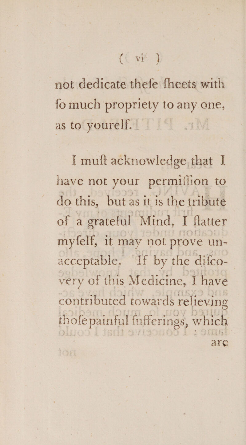 not dedicate thefe fheets with fo much propriety to any one, as to you re If. / I muft acknowledge that 1 O have not your permiflion to do this, but as it is the tribute • * r ■ of a grateful Mind, I flatter ;. % r: i ' i ■ ■ ; myfelf, it may not prove un¬ acceptable. If by the difco- very of this Medicine, I have ' ■ . • | . • v. contributed towards relieving fufferings, which f '■ ;■ ’ • l Chjiy are thofe painful