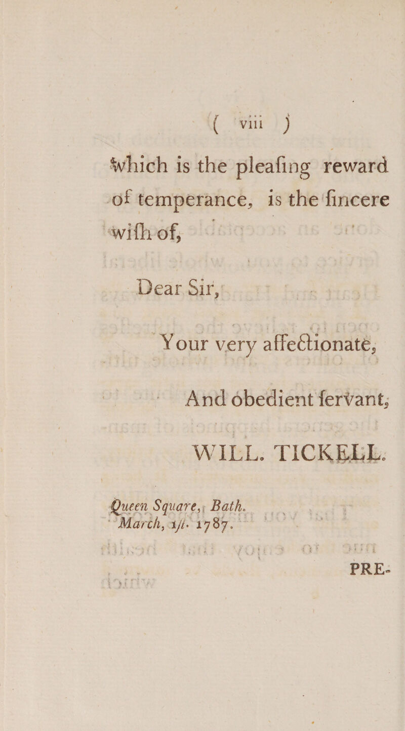 ■Which is the pleafing reward of temperance, is the fincere wifh of, Dear Sir, V :*».•' '• f « Your very afie&ionate, And obedient fervant. WILL. T1CKELL. Queen Square, March, i/A 1787, PRE-