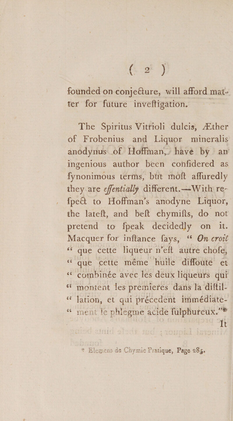 founded on conje&ure, will afford mat¬ ter for future inveffigation. The Spiritus Vitrioli dulcis, vEther of Frobenius and Liquor mineralis anodynus of Hoffman, have by an ingenious author been confidered as fynonimous terms, but moft affuredly they are effentially different.—With re- fpeft to Hoffman's anodyne Liquor, the lateft, and belt ehymifls, do not pretend to fpeak decidedly on it. Macquer for inftance fays, “ On croit “ que cette liqueur n'eft autre chofe, cs que cette meme huile diffoute et <c combinee aver les deux liqueurs qui n montent les premieres dans la diftib ■ : j • ✓ <c lation, et qui precedent immediate- “ mmi le phlegme acide fulphureux.”* It > i<11 < . . • / > * ; : -x - ✓ « c. - * J * Elevens d« Chymie Pratique, Page aBj*