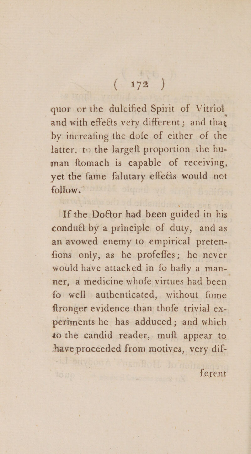 quor or the dulcified Spirit of Vitriol and with effeBs very different; and that by increaiing the dofe of either of the latter, to the largeft proportion the hu¬ man flomach is capable of receiving, yet the fame falutary effeBs would not follow, •\ ‘  4 ■ *' \ T If the DoBor had been guided in his conduB by a principle of duty, and as an avowed enemy to empirical preten- fions only, as he profeffes; he never would have attacked in fo hafty a man¬ ner, a medicine whofe virtues had been fo well authenticated, without fome ftronger evidence than thofe trivial ex¬ periments he has adduced; and which to the candid reader, muff appear to have proceeded from motives, very dif¬ ferent