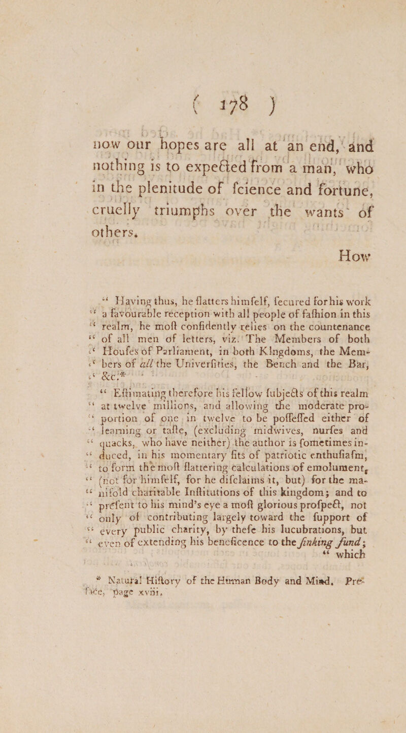 ' 6 . . now our hopes are ail at an end, and nothing is to expelled from a man, who in the plenitude of fcience and fortune, cruelly triumphs over the wants' of others* • „> . i c How Having thus, he flatters hitnfelf, fecured forhis work i{ a favourable reception with all people of fafhion in this ££ realm, he mofl confidently relies on the countenance “ of all men of letters, viz. The Members of both Houfes of Parliament, in both Kingdoms, the Mem- <{ bers of all the Univerfiries, the Bench and the Bar, y 8cc.:* ■ “ Efli mating therefore his fellow fubje£ts of this realm “ at twelve millions, and allowing the moderate pro- u portion of one in twelve to be poflefled either of learning or tafte, (excluding midwives, nurfes and “ quacks, who have neither) the author is fometimesin- duced, in his momentary fits of patriotic enthufiafm, u to forth themoft flattering calculations of emolumentf “ (not for hitnfelf, for he difclaims it, but) for the ma- “ nifold charitable Inftitutions of this kingdom; and to prffent to his mind’s eye a mofl glorious profpeft, not u only of contributing largely toward the fupport of 14 every public charity, by thefc his lucubrations, but. “ even of extending his beneficence to the finking fund1; “ which > ■ ■ ^ 4 i-Vv. a.-. * Natural Hiftory of the Human Body and Mi»d. JPre:' face, page xvni.