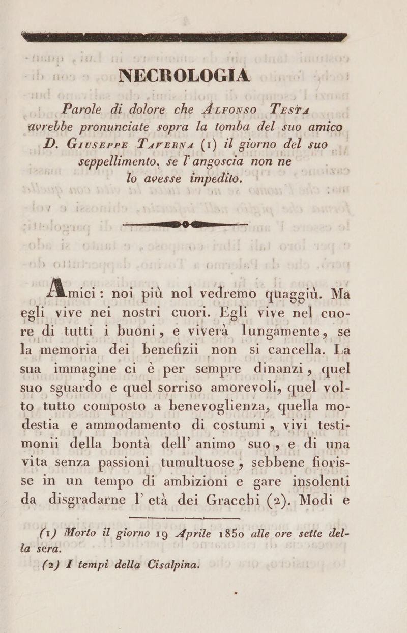 Parole di doloix che Alfonso Testa avrebbe pronunciate sopra la tomba del suo amico D. Giuseppe TafeFìNa (i) il giorno del suo seppellimento, se T angoscia non ne lo avesse impedito. 5 s / ' : : > i » I 1 . -Zumici : noi più noi vedremo quaggiù. Ma egli vive nei nostri cuori. Egli vive nel cuo¬ re di tutti i buoni, e viverà lungamente, se la memoria dei benefizii non si cancella. La • t sua immagine ci è per sempre dinanzi, quel suo sguardo e quel sorriso amorevoli, quel vol¬ to tutto composto a benevoglienza, quella mo¬ destia e ammodamento di costumi , vivi testi* monii della bontà dell’ animo suo , e di una vita senza passioni tumultuose , sebbene fioris¬ se in un tempo di ambizioni e gare insolenti da disgradarne V età dei Gracchi (2). Modi e (1 ) Morto il giorno 19 Aprile i85o alle ore sette del¬ la sera.