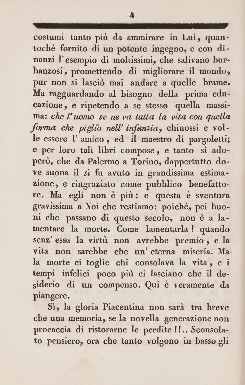 costumi tanto piu da ammirare in Lui, quan- tochè fornito di un potente ingegno, e con di¬ nanzi l’esempio di moltissimi, che salivano bur¬ banzosi, promettendo di migliorare il mondo * pur non si lasciò mai andare a quelle brame. Ma ragguardando al bisogno della prima edu¬ cazione, e ripetendo a se stesso quella massi¬ ma: che V uomo se ne va tutta la vita con quella forma che pigliò nell* infànzia, chinossi e vol¬ le essere Y amico , ed il maestro di pargoletti; e per loro tali libici compose, e tanto si ado¬ però^ che da Palermo a Torino, dappertutto do¬ ve suona il sì fu avuto in grandissima estima¬ zióne, e ringraziato come pubblico benefatto¬ re. Ma egli non è piu : e questa è sventura gravissima a Noi che restiamo: poiché, pei buo¬ ni che passano di questo secolo, non è a la¬ mentare la morte. Come lamentarla ! quando senz’ essa la virtù non avrebbe premio , e la vita non sarebbe che un’ eterna miseria. Ma la morte ci toglie chi consolava la vita , e i tempi infelici poco piu ci lasciano che il de¬ siderio di un compenso. Qui è veramente da piangere. Sì, la gloria Piacentina non sarà tra breve che una memoria, se la novella generazione non procaccia di ristorarne le perdite ! !.. Sconsola¬ to pensiero, ora che tanto volgono in basso gli