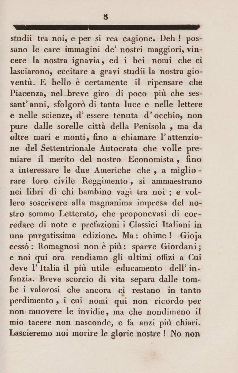 studii tra noi, e per si rea cagione. Deh ! pos¬ sano le care immagini de’ nostri maggiori, vin¬ cere la nostra ignavia, ed i bei nomi che ci lasciarono, eccitare a gravi studii la nostra gio¬ ventù. E bello è certamente il ripensare che Piacenza, nel breve giro di poco più che ses¬ santanni, sfolgorò di tanta luce e nelle lettere e nelle scienze, d’essere tenuta d’occhio, non pure dalle sorelle città della Penisola , ma da oltre mari e monti, fino a chiamare l’attenzio¬ ne del Settentrionale Autocrata che volle pre¬ miare il merito del nostro Economista , fino a interessare le due Americhe che , a miglio - rare loro civile Reggimento, si ammaestrano nei libri di chi bambino vagì tra noi ; e vol¬ lero soscrivere alla magnanima impresa del no¬ stro sommo Letterato, che proponevasi di cor¬ redare di note e prefazioni i Glassici Italiani in una purgatissima edizione. Ma : ohimè ! Gioja cessò: Romagnosi non è più: sparve Giordani; e noi qui ora rendiamo gli ultimi ofìizi a Cui deve 1’ Italia il più utile educamento dell’ in¬ fanzia. Breve scorcio di vita separa dalle tom¬ be i valorosi che ancora ci restano in tanto * perdimento, i cui nomi qui non ricordo per non muovere le invidie, ma che nondimeno il mio tacere non nasconde, e fa anzi più chiari. Lascieremo noi morire le glorie nostre ! No non