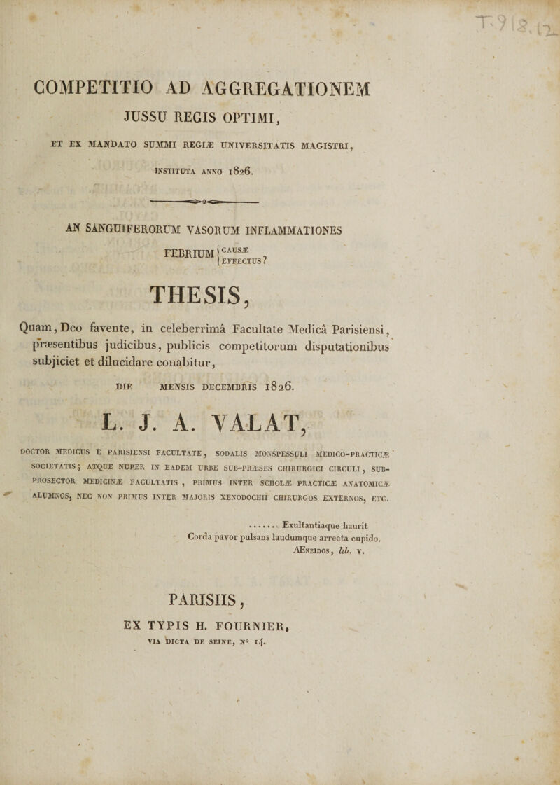 COMPETITIO AD AGGREGATIONEM JUSSU REGIS OPTIMI, ET EX MANDATO SUMMI REGI.E UNIVERSITATIS MAGISTRI, INSTITUTA ANNO 1826. AN SANGUIFERORUM VASORUM INFLAMMATIONES FEBRIUM jCAUS* 0 [EFFECTUS ? THESIS, Quam, Deo favente, in celeberrima Facultate Medica Parisiensi, praesentibus judicibus, publicis competitorum disputationibus subjiciet et dilucidare conabitur, DIE MENSIS DECEMBRIS 1826. L. J. A. VALAT, DOCTOR MEDICUS E PARISIENSI FACULTATE , SODALIS MOXSPESSpLI MEDICO-PRACTIC.F, SOCIETATIS J ATQUE NUPER IN EADEM URBE SUB-PRALSES CHIRURGICI CIRCULI , SUB- PROSECTOR MEDICIN.E FACULTATIS , PRIMUS INTER SCHOLJE PRACTICiE ANATOMICA?. ALUMNOS, NEC NON PRIMUS INTER MAJORIS XENODOCHII CHIRURGOS EXTERNOS, ETC. .. Exultantiaque haurit Corda payor pulsans laudumque arrecta cupido, AEneidos, lib. y. PARISIIS, EX TYPIS H. FOURNIER, VIA DICTA DE SEINE, l4-