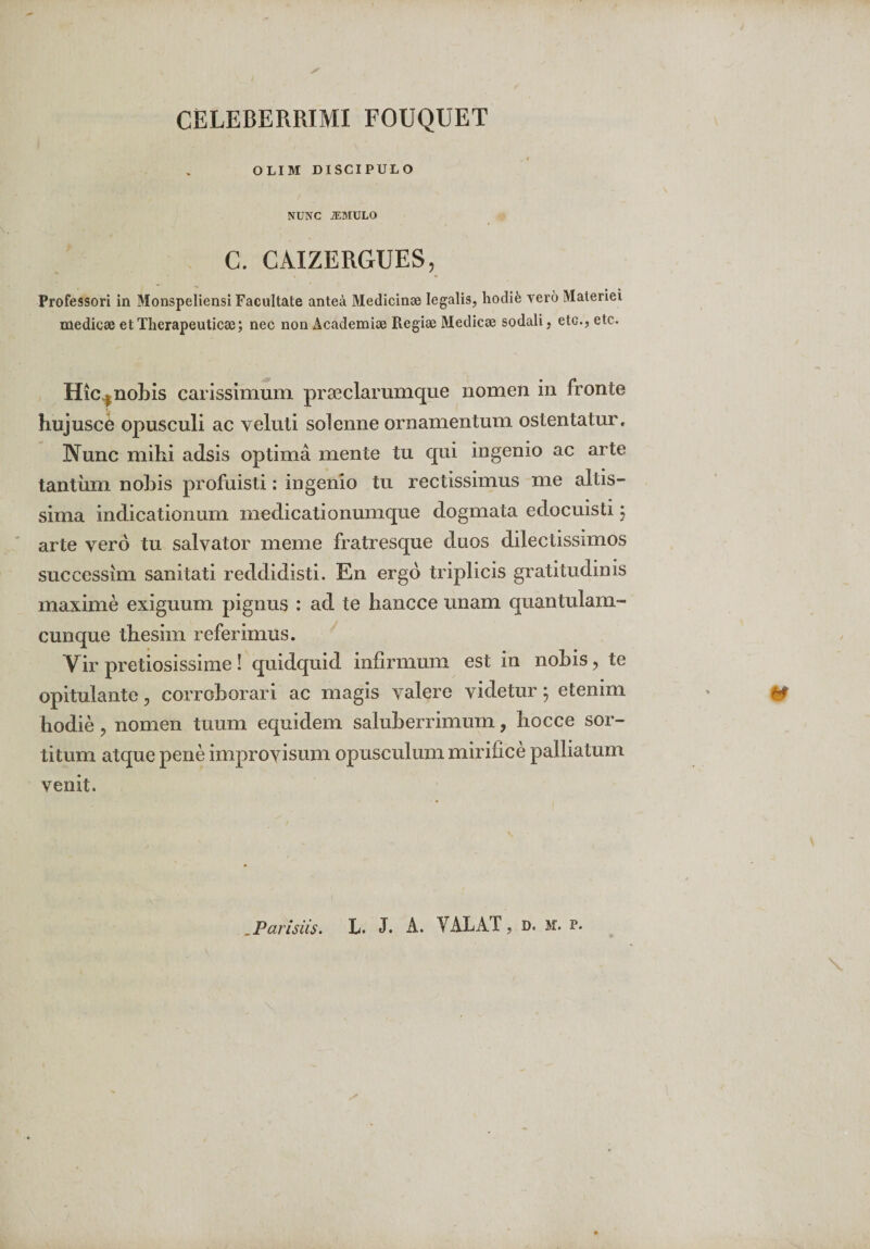 CELEBERRIMI FOUQUET OLIM DISCIPULO NUNC JEMULO C. CAIZERGUES, Professori in Monspeliensi Facultate antea Medicinae legalis, hodife vero Materiei medicae et Therapeuticae; nec non Academiae Regiae Medicae sodali, etc., etc- Hic | nobis carissimum praeciarumque nomen in fronte hujuscO opusculi ac veluti solenne ornamentum ostentatur. Nunc mihi adsis optima mente tu qui ingenio ac arte tantum nobis profuisti; ingenio tu rectissimus me altis- sima indicationum medicationumque dogmata edocuisti $ arte vero tu salvator meme fratresque duos dilectissimos succcssim sanitati reddidisti. En ergo triplicis gratitudinis maxime exiguum pignus : ad te hancce unam quantulam¬ cunque thesim referimus. Vir pretiosissime! quidquid infirmum est in nobis, te opitulante, corroborari ac magis valere videtur; etenim hodie , nomen tuum equidem saluberrimum, hocce sor¬ titum atque pene improvisum opusculum mirifice palliatum venit.