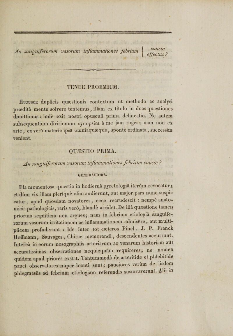 An sanguiferorum vasorum inflammationes febrium causce effectus ? ii ^mzr 3 vn - TENUE PROEMIUM. Hujusce duplicis quaestionis contextum ut methodo ac analysi praedita mente solvere tentemus, illam ex titulo in duas quaestiones dimittimus : inde exit nostri opusculi prima delineatio. Ne autem subsequentium divisionum synopsim a me jam roges; nam non ex arte , ex vero materie ipsa omniaquaeque, sponte ordinata, successius venient. QUAESTIO PRIMA. An sanguiferorum vasorum inflammationes febrium causce ? GENERALIORA. Illa momentosa quaestio in hodiernapyretologia iterum revocatur; et dum vix illam plerique olim audierunt, aut major pars nunc suspi¬ catur , apud quosdam novatores, ecce recrudescit : nempe anato¬ micis pathologicis, raris vero, blande arridet. De illa quaestione tamen priorum segnitiem non argues; nam in febrium etiologia sanguife¬ rorum vasorum irritationem ac inflammationem admisere, aut multi¬ plicem profuderunt : hic inter tot caeteros Pinei , J. P. Franck Hofifmann, Sauvages , Chirac memorandi, descendentes accurrunt. Interea in eorum nosographiis arteriarum ac venarum historiam aut accuratissimas observationes nequicquam requireres; ne nomen quidem apud priores exstat. Tantummodo de arteritide et phlebitide pauci observatores nuper locuti sunt; pauciores verum de iisdem phlegmasiis ad febrium etiologiam referendis susurraverunt. Alii in