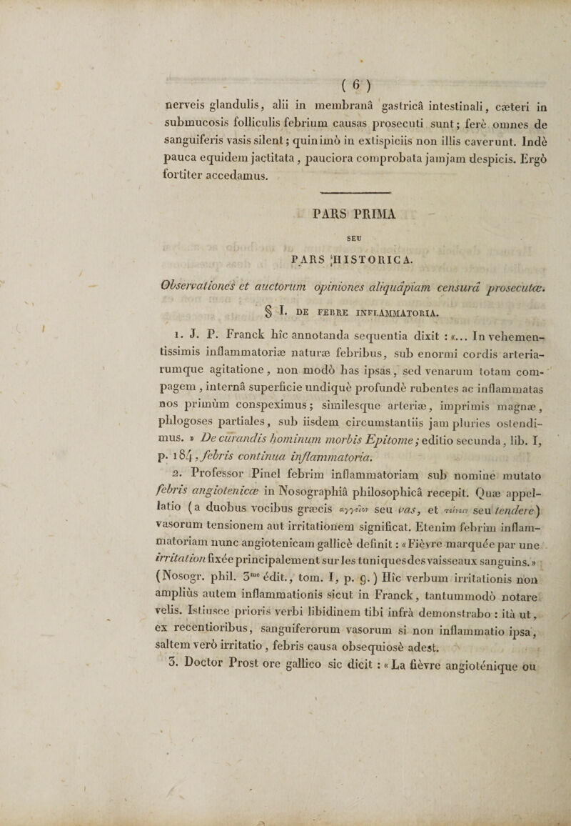 nerveis glandulis, alii in membrana gastrica intestinali, cjeteri in submucosis folliculis febrium causas prosecuti sunt; fere omnes de sanguiferis vasis silent; quinimo in extispiciis non illis caverunt. Inde pauca equidem jactitata, pauciora comprobata jamjam despicis. Ergo fortiter accedamus. PARS PRIMA SEU P ARS [HISTORICA. Observationes et auctorum opiniones aliquapiam censura prosecutas. § I. DE FEBRE INFLAMMATORIA. 1. J. P. Franek hic annotanda sequentia dixit :«... Invehemen- tissimis inflammatoriae naturae febribus, sub enormi cordis arteria¬ rumque agitatione, non modo has ipsas, sed venarum totam com¬ pagem , interna superficie undique profunde rubentes ac inflammatas nos primum conspeximus; similesque arteriae, imprimis magnae, phlogoses partiales, sub iisdem circumstantiis jam pluries ostendi¬ mus. > De curandis hominum morbis Epitome; editio secunda, lib. I, p. 184, febris continua, inflammatoria. 2. Professor Pinei febrim inflammatoriam sub nomine mutato febris angiotenicce in Nosographia philosophica recepit. Quae appel¬ latio (a duobus vocibus graecis ayyehv seu vas, et Tetveiv seu tendere) vasorum tensionem aut irritationem significat. Etenim febrim inflam¬ matoriam nunc angiotenicam gallice definit: «Fieyre marqueepar une irritation fixee principalement sur les tuniquesdes vaisseaux sanguins.» (Nosogr. phil. 3me edit., tom. I, p. g.) Hic verbum irritationis non amplius autem inflammationis sicut in Franek, tantummodo notare velis. Istiusce prioris verbi libidinem tibi infra demonstrabo : ita ut, ex receptioribus, sanguiferorum vasorum si non inflammatio ipsa, saltem vero irritatio, febris causa obsequiose adest. 5. Doctor Prost ore gallico sic dicit :«La fievre angiotenique ou (
