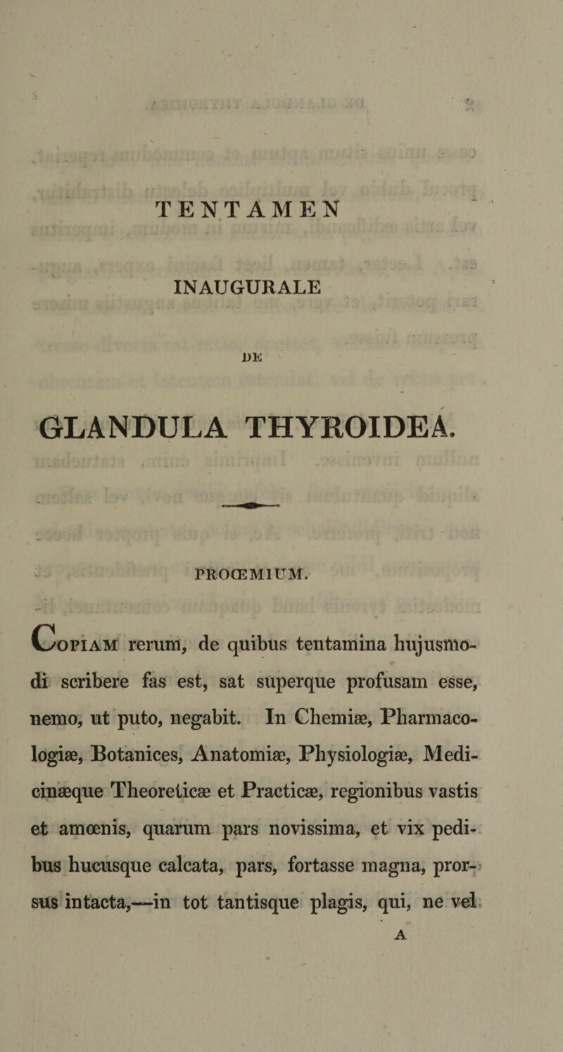 ' ** ■ . ‘ ) TENTAMEN INAUGURALE 1&gt;E GLANDULA THYROIDEA. PROOEMIUM. Copiam rerum, de quibus tentamina hujusmo¬ di scribere fas est, sat superque profusam esse, nemo, ut puto, negabit. In Chemiae, Pharmaco- logiae, Botanices, Anatomiae, Physiologiae, Medi¬ cinaeque Theoreticae et Practicae, regionibus vastis et amoenis, quarum pars novissima, et vix pedi¬ bus hucusque calcata, pars, fortasse magna, pror¬ sus intacta,—-in tot tantisque plagis, qui, ne vel * •* A