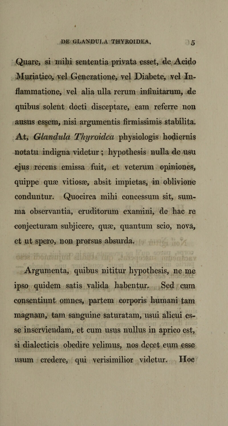 Quare, si mihi sententia privata esset, de Acido Muriatico, vel Generatione, vel Diabete, vel In¬ flammatione, vel alia ulla rerum infinitarum, de quibus solent docti disceptare, eam referre non ausus essem, nisi argumentis firmissimis stabilita. At, Glandula Thyroidea physiologis hodiernis notatu indigna videtur; hypothesis nulla de usu ejus recens emissa fuit, et veterum opiniones, quippe quae vitiosae, absit impietas, in oblivione conduntur. Quocirca mihi concessum sit, sum¬ ma observantia, eruditorum examini, de hac re conjecturam subjicere, quae, quantum scio, nova, et ut spero, non prorsus absurda. Argumenta, quibus nititur hypothesis, ne me ipso quidem satis valida habentur. Sed cum consentiunt omnes, partem corporis humani tam t , . ■ • magnam, tam sanguine saturatam, usui alicui es¬ se inserviendam, et cum usus nullus in aprico est, si dialecticis obedire velimus, nos decet eum esse usum credere, qui verisimilior videtur. Hoc