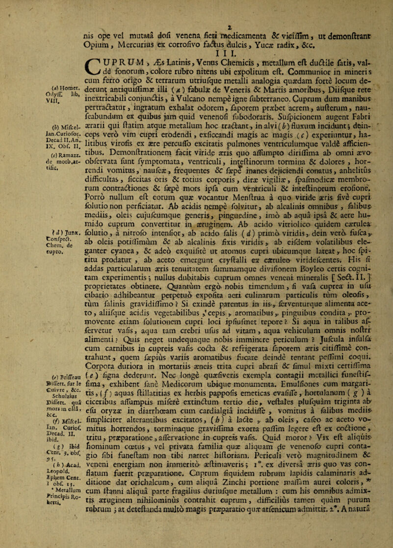 OilylT. lib, VIII. (&) Mlfcel- lan.Curiofor. DecadII.Ari. IX. Obf. II. (c) Ramazz. de motb.ar- tific. I d) JuriK. Confpeft. Chem. de lupro. (t) Briffeau ©iffert. far le Cuivre , &c. Schulzius Differt, tjua mors in olla, &c. <f) Mlfcel- lan. Curiof. Oecad. II. ibid. ( g ) ibid Cenr. ?. obf. .??• { h ) Ac ad. Leopold. Iphem Cent. I obf. 1 $, * Metallum Principis R0- feerti. 2 nis ope vel mutata doA venena Aeri medicamenta Sc viciflim, ut demonftrant Opium, Mercurius ex corrofivo fadlus dulcis, Yucae radix, &c. III. CUPRUM , ALs Latinis, Venus Chemicis , metallum eft; du&ile fatis, val- dd fonorum, colore rubro nitens ubi expolitum eft. Communior in mineris cum ferro origo terrarum utriufque metalli analogia quasdam forte locum de¬ derunt antiquiffimee illi (4) fabulae de Veneris & Martis amoribus, Diifque rete inextricabili conjundkis, a Vulcano nempe igne fubterraneo. Cuprum dum manibus pertra&atur, ingratum exhalat odorem, faporem praebet acrem, aufterura, nau- feabundum ex quibus jam quid venenoA fubodoraris. Sufpicionem augent Fabri aerarii qui ftatim atque metallum hoc tra&ant, in alvi(^) fluxum incidunt; dein¬ ceps vero vim cupri erodendi, exAccandi magis ac magis (c) experiuntur, ha¬ litibus viroAs ex aere percuifo excitatis pulmones ventriculumque valdd afficien¬ tibus. Demonftrationem facit viride aeris quo aflumpto diriflima ab omni aevo obfervata funt fymptomata, ventriculi, inteftinorum tormina & dolores , hor¬ rendi vomitus, naufeae, frequentes 8c faepe inanes dejiciendi conatus, anhelitus difficultas, Accitas oris & totius corporis, dira: vigiliae, fpafmodicae membro¬ rum contracftiones 6c faepe mors ipfa cum ventriculi &: inteftinorum eroAone. Porro nullum eft eorum qua: vocantur Menftrua a quo viride acris Ave cupri foliitionon perAeiatur. Ab acidis nempe folvitur, ab alcalinis omnibus , falibus mediis, oleis cujufcumque generis, pinguedine, imb ab aqua ipsa &c aere hu- mido cuprum convertitur in aeruginem. Ab acido vitriolico quidem caerulea folutio, a nirrofo intenAor, ab acido falis ( d) primo viridis, dein vera fufea,. ab oleis potiflimum & ab alcalinis Axis viridis, ab eifdem' volatilibus ele¬ ganter cyanea, &c adeo exquiAte ut atomus cupri ubicumque lateat, hoc fpi- ritu prodatur , ab aceto emergunt cryftalli ex caerulea viridefeentes. His A addas particularum aeris tenuitatem fummamque diviAonem Bdyleo certis cogni¬ tam experimentis; nullus dubitabis cuprum omnes veneni mineralis [Se<ft. II. ] proprietates obtinere. Quantum ergo* nobis timendum, A vafa cuprea in ufu cibario adhibeantur perpetuo expoAta aeri culinarum particulis tum oleoAs, tum falinis gravidiflimo ? Si exinde parentur in iis, fcrventurque alimenta ace¬ to, aliifque acidis vegetabilibus cepis > aromatibus, pinguibus condita, pro¬ movente -etiam folutionem cupri loci ipAufmet repore ? Si aqua in ralibus af- fervetur vafis, aqua tam crebri ufus ad vitam, aqua vehiculum omnis noftrr alimenti ? Quis neget undequaque nobis imminere periculum ? Jufcula infulfa cum carnibus in cupreis vaAs codta refrigerata Aiporem aeris citiflime con¬ trahunt , quem faepius variis aromatibus fucare deinde renrnnt peffimi coqui. Corpora duriora in mortariis aeneis trita cupri abraA & Amul mixti certiffima (e) Agna dederunt. Nec longe quaeAveris exempla contagii metallici funeftif- Ama, exhibent fane Medicorum ubique monumenta. EmulAones cum margari¬ tis, (/) aquas ftillatitias ex herbis pappoAs emeticas evaAiTe, hortulanum ( g ) a ciceribus affumptis mifere extintftum tertio die, veftales plufquam triginta ab efu oryza: in diarrhoeam cum cardialgia incidifle , vomitus a falibus mediis Ampliciter alterantibus excitatos, (b) a ladte ab oleis, cafeo ac aceto vo¬ mitus horrendos, torminaque graviflima exorta paflim legere eft ex codtione, tritu, praeparatione, affervatione in cupreis vaAs. Quid moror ?- Vix eft aliquis- hominum coetus , vel privata familia quae aliquam de venenofa cupri conta¬ gio Abi funeftam non tibi narret hiftoriam. Periculi vero magnitudinem 8c veneni energiam non immerito- aeftimaveris; i°. ex diversa ceris quo vas con¬ flatum fuerit praeparatione. Cuprum Aquidem rubrum lapidis calaminaris ad¬ ditione dar orichalcum, cum aliqua Zinchi portione maflam aurei coloris, * cum ftanni aliqua parte fragilius duriufque metallum : cum his omnibus admix¬ tis aeruginem nihilominus contrahit cuprum, difficilius tamen quam purum rubrum ; at deteftanda multo magis praeparatio qu.T arfenicum admittit. 2*. A natura