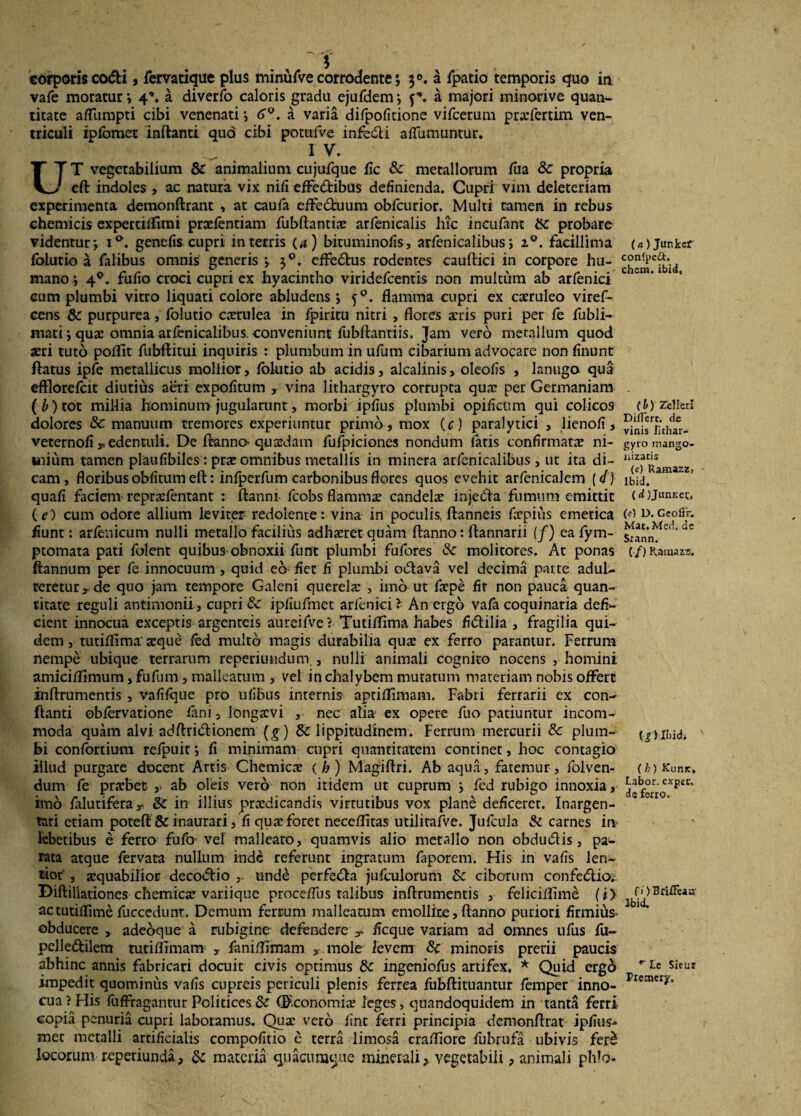 corporis codi, fervatique plus minufve corrodente j a fpatio temporis quo in vafe moratur *, 4”. a diverfo caloris gradu ejufdem; j*. a majori minorive quan¬ titate aflumpti cibi venenati *, 6°. a varia difpofitione vifcerum prarfertim ven¬ triculi ipfomet inftanti quo cibi potufve infedi affumuntur. I V. UT vegetabilium & animalium cujufque fic & metallorum Tua & propria eft indoles , ac natura vix nifi effedibus definienda. Cupri vim deleteriam experimenta demonftrant , at caufa effectuum obfcurior. Multi tamen in rebus chemicis expertiffimi prxfentiam fubftantix arfenicalis hic incufant probare videntur j ia. genefis cupri in terris (4) bituminofis, arfenicalibus; i°. facillima folutio a falibus omnis generis ; 30. effedus rodentes cauftici in corpore hu¬ mano ; 40. fufio croci cupri ex hyacintho viridefcentis non multum ab arfenici cum plumbi vitro liquati colore abludens •, 50. flamma cupri ex caeruleo viref- cens & purpurea, folutio caerulea in fpiritu nitri , flores aeris puri per fe fubli- mati ; quae omnia arfenicalibus. conveniunt fubftanriis. Jam vero metallum quod aeri tuto poflit fubftitui inquiris : plumbum in ufum cibarium advocare non finunt ftatus ipfe metallicus mollior, folutio ab acidis, alcalinis, oleofis , lanugo qua efflorefcit diutius aeri expofitum , vina lithargyro corrupta quae per Germaniam (6) tot millia hominum jugularunt, morbi ipfius plumbi opificum qui colicos dolores & manuum tremores experiuntur primo, mox (<r) paralytici , lienofi, veternofi y. edentuli. De ftanno* quaedam fufpiciones nondum fatis confirmatae ni¬ mium tamen plaufibiles : prae omnibus metallis in minera arfenicalibus, ut ita di¬ cam, floribus obfitum eft: infperfum carbonibus flores quos evehit arfenicalem [d) quafi faciem repraefentant : ftanni fcobs flammae candelae injeda fumimi emittit (?) cum odore allium leviter redolente: vina in poculis, flanneis foepius emetica fiunt: arfenicum nulli metallo facilius adhaeret quam ftanno: lfannarii (/) eafym- ptomata pati folent quibus obnoxii funt plumbi fufores & molitores. At ponas ftannum per fe innocuum, quid eo fiet fi plumbi odava vel decima parte adul¬ teretur, de quo jam tempore Galeni querelae , imo ut faepe fir non pauca quan¬ titate reguli antimonii, cupri ipfiufmet arfeniei ?• An ergo vafa coquinaria defi¬ cient innocua exceptis argenteis aureifve? Tutiflima habes fidilia , fragilia qui¬ dem , tutiflima' aeque fed multo magis durabilia quae ex ferro parantur. Ferrum nempe ubique terrarum reperiundum., nulli animali cognito nocens , homini amiciflimum, fufum, malleatum , vel in chalybem mutatum materiam nobis offert inftrumentis , vafifque pro iifibus internis aptiflimam. Fabri ferrarii ex con¬ flanti obfervatione fani, longavi , nec alia ex opere fuo patiuntur incom¬ moda quam alvi adftridionem (g) & lippitudinem. Ferrum mercurii Sc plum¬ bi confortium refpuit ; fi minimam cupri quantitatem continet, hoc contagio illud purgare docent Artis Chemicx < b) Magiftri. Ab aqua, fatemur , folven- dum fe prafoet ,• ab oleis vero non itidem ut cuprum ; fed rubigo innoxia, imo falutiferay 8Z in illius praedicandis virtutibus vox plane deficeret. Inargen¬ tati etiam poteft 8c inaurari, fiquaeforet neceflitas utilirafve. Jufcula & carnes irv lebetibus e ferro fufo vel malleato, quamvis alio metallo non obdudis, pa¬ rata atque fervata nullum inde referunt ingratum faporem. His in vafis len¬ tior' , aequabilior decodio ,, und£ perfeda jufculorum &c ciborum confedio;. Diftillationes chemicae variique proceffus talibus inftrumentis , feliciflime (i> actutiffime fuccedunr. Demum ferrum malleatum emollire, ftanno puriori firmius- obducere , adeoque a rubigine defendere T ficque variam ad omnes ufus fu- pelledilem tutiflimarm , faniflimam , mole levem 8c minoris prerii paucis abhinc annis fabricari docuit civis optimus & ingeniofus artifex. * Quid ergd impedit quominus vafis cupreis periculi plenis ferrea fubftituantur femper inno¬ cua ? His fuffragantur Pclitices & (F.conomix leges, quandoquidem in tanta ferri copia penuria cupri laboramus. Qux vero fint ferri principia demonftrat ipfius- mec metalli artificialis compofitio e terra limosa crafliore fubrufa ubivis fe.r£ locorum reperiunda, & materia quacumque minerali, vegetabili, animali plfto- (a)Junkcr con(pe&. chcm. ibici. (b) Zelleri Differt. de vinis lithar¬ gyro mango- liizacis (c) Ramazz, lbid. (d) JunKec. (e) D. Geoffr. Mac.Mcd. de Srann. (•/) Raraazz. (iHhidi ( b) Kiimc, Labor, exper, de ferro. (i) Briffeaa: lbid. r Le Siem Premcry,