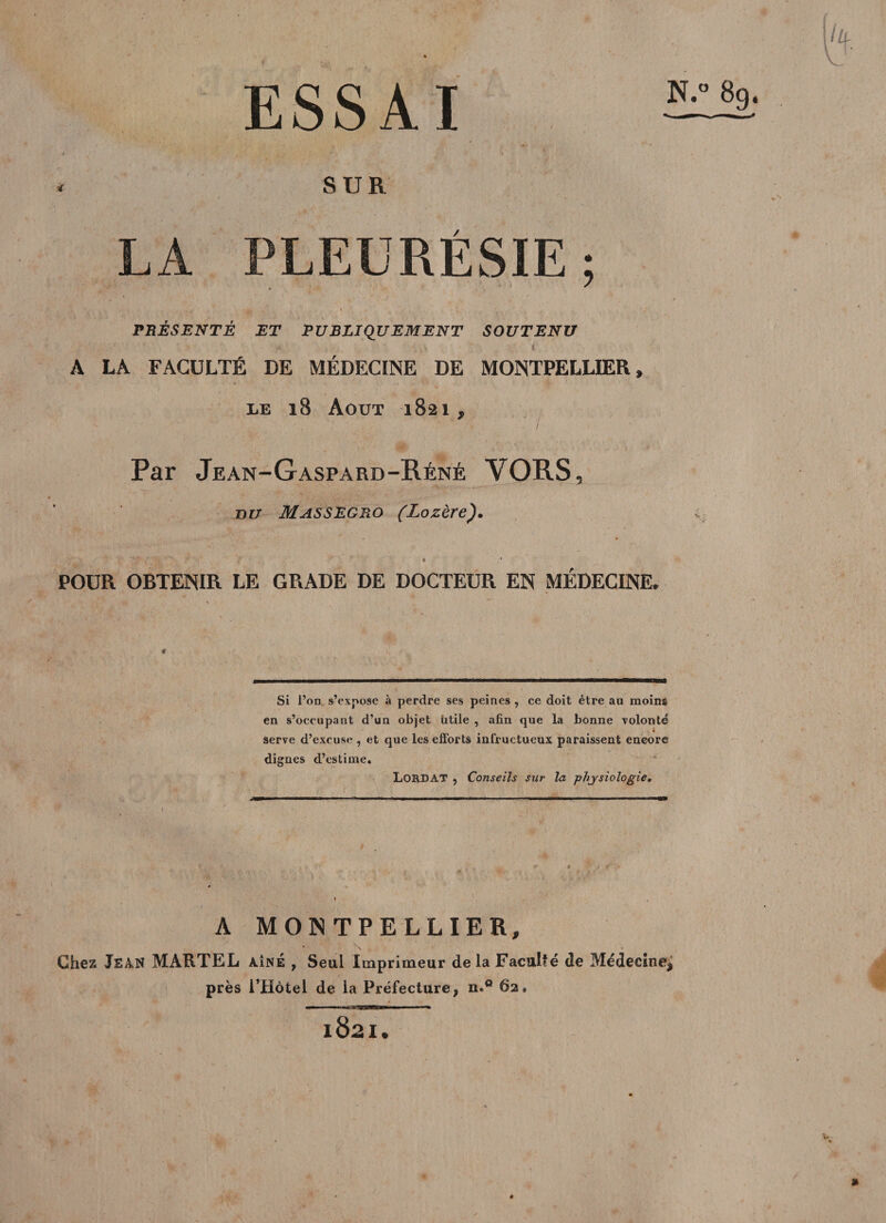 ESSAI SUR LA PLEURESIE; A , j* .jg , » f PRÉSENTÉ ET PUBLIQUEMENT SOUTENU ' i ’ . y i A LA FACULTÉ DE MÉDECINE DE MONTPELLIER » le 18 Août 1821, ’ ’ / ^ • . • &gt; Par Jean-Gaspard-Réné VORS, or/ Massegro (Lozère). ' ' « .* POUR OBTENIR LE GRADE DE DOCTEUR EN MÉDECINE, ' Ô * &gt; . \- * m U» il ■ —— «H »»!■■■ ■ f » ... Si l’on s’expose à perdre ses peines , ce doit être au moins en s’occupant d’un objet Utile , afin que la bonne volonté Serve d’excuse , et que les efforts infructueux paraissent encore dignes d’estime. LORD AT , Conseils sur la physiologie. A MONTPELLIER, Chez Jean MARTEL AÎNÉ , Seul Imprimeur de la Faculté de Médecine^ près l’Hètel de la Préfecture, n*° 62» 1821.