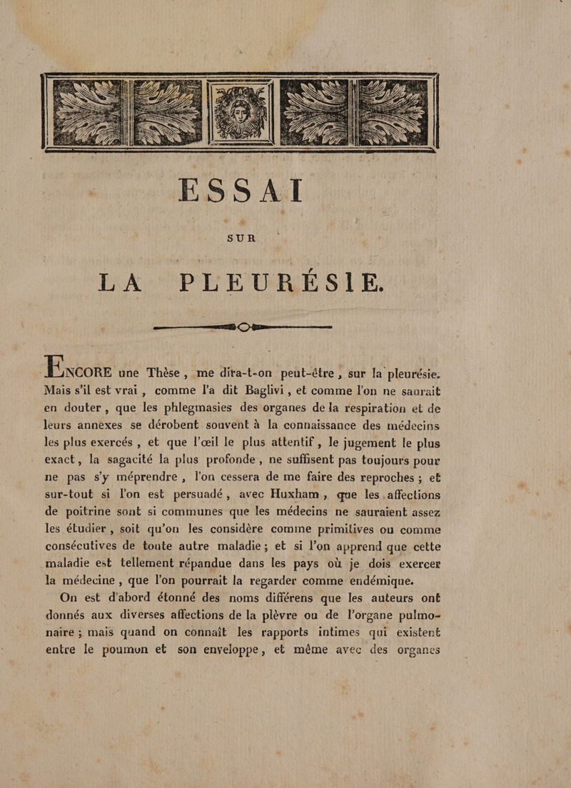 LA SUR' PLEURÉSIE. Encore une Thèse, me dira-t-on peut-être, sur la pleurésie. Mais s’il est vrai , comme l’a dit Baglivi, et comme Ton ne saurait en douter , que les phlegmasies des organes de la respiration et de leurs annexes se dérobent souvent à la connaissance des médecins les plus exercés , et que l’œil le plus attentif, le jugement le plus exact, la sagacité la plus profonde, ne suffisent pas toujours pour ne pas s’y méprendre , l’on cessera de me faire des reproches ; et sur-tout si l’on est persuadé, avec Huxham , que les affections de poitrine sont si communes que les médecins ne sauraient assez les étudier , soit qu’on les considère comme primitives ou comme consécutives de toute autre maladie ; et si l’on apprend que cette maladie est tellement répandue dans les pays où je dois exercer la médecine , que l’on pourrait la regarder comme endémique. On est dabord étonné des noms différens que les auteurs ont donnés aux diverses affections de la plèvre ou de l’organe pulmo¬ naire ; mais quand on connaît les rapports intimes qui existent entre le poumon et son enveloppe, et même avec des organes