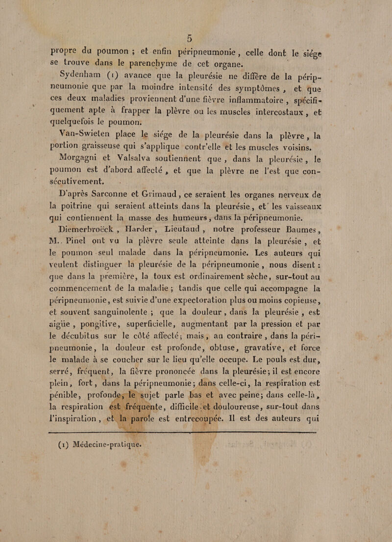 propre du poumon ; et enfin péripneumonie , celle dont le siège se trouve dans le parenchyme de cet organe. Sydenham (i) avance que la pleurésie ne diffère de la périp¬ neumonie que par la moindre intensité des symptômes , et que ces deux maladies proviennent d’une fièvre inflammatoire , spécifi¬ quement apte à frapper la plèvre ou les muscles intercostaux , et quelquefois le poumon. Van-Swielen place le siégé de la pleurésie dans la plèvre , la portion graisseuse qui s’applique contr’elle et les muscles voisins. Morgagni et Valsalva soutiennent que , dans la pleurésie , le poumon est d’abord affecté , et que la plèvre ne l’est que con¬ sécutivement. D’après Sarconne et Grimaud , ce seraient les organes nerveux de la poitrine qui seraient atteints dans la pleurésie, et les vaisseaux qui contiennent la masse des humeurs, dans la péripneumonie. Diemerbroëck , Harder , Lieutaud , notre professeur Baumes, M., Pinel ont vu la plèvre seule atteinte dans la pleurésie, et le poumon seul malade dans la péripneumonie. Les auteurs qui veulent distinguer la pleurésie de la péripneumonie , nous disent : que dans la première, la toux est ordinairement sèche, sur-tout au commencement de la maladie ; tandis que celle qui accompagne la péripneumonie, est suivie d’une expectoration plus ou moins copieuse, et souvent sanguinolente ; que la douleur , dans la pleurésie , est aigue , pongitive, superficielle, augmentant par la pression et par le décubitus sur le côté affecté; mais, au contraire, dans la péri¬ pneumonie, la douleur est profonde, obtuse, gravative, et force le malade à se coucher sur le lieu qu’elle occupe. Le pouls est dur, serré, fréquent, la fièvre prononcée dans la pleurésie; il est encore plein, fort, dans la péripneumonie; dans celle-ci, la respiration est pénible, profonde, le sujet parle bas et avec peine; dans celle-lày la respiration est fréquente, difficile et douloureuse, sur-tout dans l’inspiration , et la parole est entrecoupée. Il est des auteurs qui (i) Médecine-pratique.