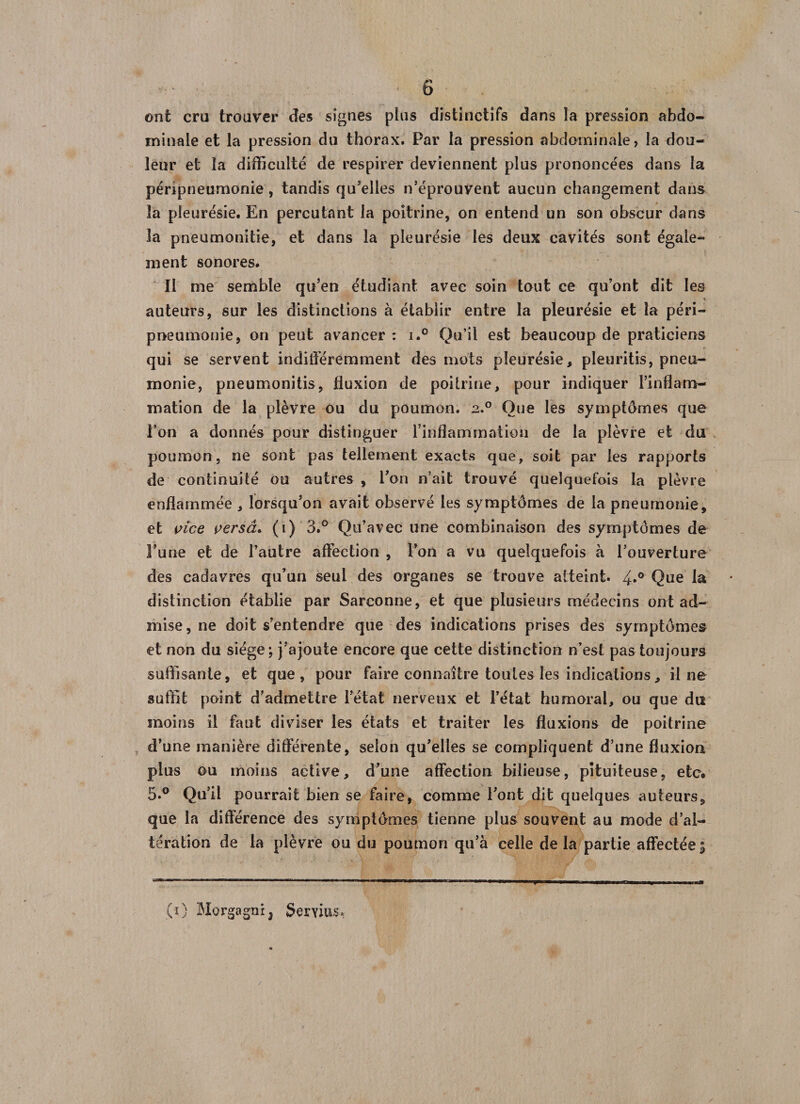 ont cru trouver des signes plus distinctifs dans la pression abdo¬ minale et la pression du thorax. Par la pression abdominale, la dou¬ leur et la difficulté de respirer deviennent plus prononcées dans la péripneumonie, tandis qu'elles n’éprouvent aucun changement dans la pleurésie. En percutant la poitrine, on entend un son obscur dans la pneumonitie, et dans la pleurésie les deux cavités sont égale¬ ment sonores. Il me semble qu’en étudiant avec soin tout ce qu’ont dit les auteurs, sur les distinctions à établir entre la pleurésie et la péri¬ pneumonie, on peut avancer : i.° Qu’il est beaucoup de praticiens qui se servent indifféremment des mots pleurésie, pleuritis, pneu¬ monie, pneumonitis, fluxion de poitrine, pour indiquer l’inflam¬ mation de la plèvre ou du poumon. 2.0 Que les symptômes que l’on a donnés pour distinguer l’inflammation de la plèvre et du poumon, ne sont pas tellement exacts que, soit par les rapports de continuité ou autres , l’on n’ait trouvé quelquefois la plèvre enflammée , lorsqu’on avait observé les symptômes de la pneumonie, et vice versa. (1) 3.° Qu’avec une combinaison des symptômes de l’une et de l’autre affection , l’on a vu quelquefois à l’ouverture des cadavres qu’un seul des organes se trouve atteint. 4»° Que la distinction établie par Sarconne, et que plusieurs médecins ont ad¬ mise , ne doit s’entendre que des indications prises des symptômes et non du siège; j’ajoute encore que cette distinction n’est pas toujours suffisante, et que, pour faire connaître toutes les indications, il ne suffit point d’admettre l’état nerveux et l’état humoral, ou que du moins il faut diviser les états et traiter les fluxions de poitrine d’une manière différente, selon qu’elles se compliquent d’une fluxion plus ou moins active, d’une affection bilieuse, pituiteuse, etc. 5.° Qu’il pourrait bien se faire, comme l’ont dit quelques auteurs, que la différence des symptômes tienne plus souvent au mode d’al¬ tération de la plèvre ou du poumon qu’à celle delà partie affectée; (O Morgagnij Serons*