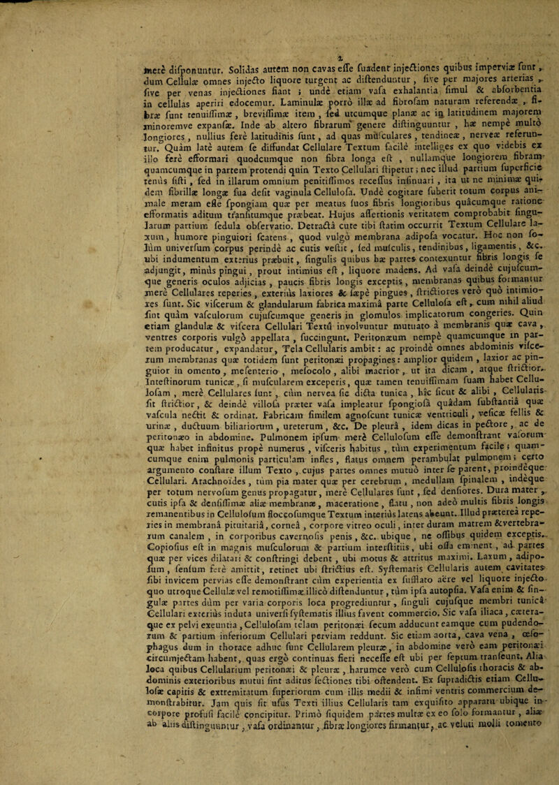 % - , tticrc difponuntur. Solidas autem non cavas efle fuadenr inje&iones quibus impervix funr dum Cellulx omnes inje&o liquore turgent ac diftenduutur , live per majores arterias five per venas injectiones fiant ; unde etiam vafa exhalantia fimul & abforbentia in cellulas aperiri edocemur. Laminulx porro illae ad fibrofam naturam referendae fi- brx funt tenuifTimx , breviflimx item , fed utcumque planas ac in latitudinem majorem jninoremve expanfx. Inde ab altero fibrarum genere diftinguuntur , hx nempe multo longiores, nullius fere latitudinis funt, ad quas m&fculares , tendinex , nervex referun¬ tur. Quam late autem fe diffundat Cellulare Textum facile intelliges ex quo vtdebis ex illo fere efformari quodeumque non fibra longa eft , nullamque longiorem fibranr quamcumque in partem protendi quin Texto Cellulari ftipetur; nec illud partium fuperficie tenus fifti , fed in illarum omnium penitiflimos recefTus infinuari , ita ut ne minimae qui¬ dem fibrillae longx fua defit vaginula Cellulofa. Unde cogitare fuberit totum corpus ani¬ male meram efle fpongiam qux per meatus fuos fibris longioribus quacumque ratione- efformatis aditum tranfitumque prxbeat. Hujus affertionis veritatem comprobabit lingu¬ larum partium fedula obfervatio. Detra&a cute tibi ftatim occurrit Textum Cellulare la¬ xum, humore pinguiori fcatens , quod vulgo membrana adipofa vocatur. Hoc non fo- lum univerfum corpus perinde ac cutis vellit , fed mufculis, tendinibus, ligamentis, &c. ubi indumentum exterius prxbuic, fingulis quibus hx partes-contexuntur fibris longis fe adjungit, minus pingui, prout intimius eff , liquore madens. Ad vafa deinde cujufcum- que generis oculos adjicias , paucis fibris longis exceptis , membranas quibus formantur mere Cellulares reperies , exterius laxiores &c fxpe pingues , ftri&iores vero quo intimio- xes funt. Sic vifcerum & glandularum fabrica maxima parte Cellulofa eft » cum nihil aliud iint quam vafculoium cujufcumque generis in glomulos implicatorum congeries. Quin etiam glandulx & vifcera Cellulari Textu involvuntur mutuato a membranis qux cava , ventres corporis vulgo appellata , fuccingunt. Peritonxum nempe quamcumque m par¬ tem producatur , expandatur. Tela Cellularis ambit: ac proinde omnes abdominis vifce- xum membranas qux totidem funt peritonxi propagines: amplior quidem , laxior ac pin¬ guior in omento, mefenterio , mefocolo , alibi macrior , ut ita dicam , atque ftrittior». Inteftinorum tunicx , fi mufcularem exceperis, qux tamen tenuiffimam fuam habet Cellu- lofam , mere Cellulares funt , cum nervea fic difta tunica , hrc ficut & alibi , Gellularis- fit ftridtior, &: deinde villola prxter vafa impleatur fpongiofa quadam fubftantia qux vafcnla nedtit & ordinat. Fabricam fimilem agnofeunt tunicx ventriculi , veficx fellis & urinx , dudtuum biliariorum , ureterum, &c. De pleurd , idem dicas in pedfore , ac de peritonaeo in abdomine. Pulmonem ipfum mer£ Cellulofum efle demonftrant vaiorum qux habet infinitus prope numerus , vifceris fiabitus , tum experimentum facile j quam¬ cumque enim pulmonis particulam infles, flatus omnem perambulat pulmonem; certo argumento conflare illum Texto , cujus partes omnes mutuo inter fe parent, proindeque Cellulari. Arachnoides , tum pia mater qux per cerebrum , medullam fpinalem , indeque per totum nervofum genus propagatur, mere Cellulares funt , fed denfiores. Dura mater , cutis ipfa & denfiflimx alix membranx, maceratione , flatu , non adeo multis fibris longis remanentibus in Cellulofum floccofumque Textum interius latens abeunt. Illud prxterea repe- xies in membrana pituitarii, cornea , corpore vitreo oculi, inter duram matrem &vertebra- rum canalem , in corporibus cavernolis penis , &c. ubique , ne offibus quidem exceptis». Copiofius eft in magnis mufculorum & partium interftitiis, ubi ofla eminent , ad partes qux per vices dilatati & conftringi debent , ubi motus & attritus maximi. Laxum, adipo- fum , fenfum fere amittit, retinet ubi ftridtius eft. Syftemaris Cellularis autem cavitatem fibi invicem pervias effe demonftrant cum experientia ex fufflato aere vel liquore injedlo quo utroque Cellulx vel remotiflimx illico diftenduntur , tum ipfa autopfia. Vafa enim & fin- gulx partes dum per varia corporis loca progrediuntur, finguli cujufque membri tunica Cellulari exterius induta univerfi fyftematis illius favent commercio. Sic vafa iliaca, extera- que ex pelvi exeuntia ,Cel!ulofam telam peritonxi fecum adducunt eamque cum pudendo¬ rum & partium inferiorum Cellulari perviam reddunt. Sic etiam aorta, cava vena , cefo- phagus dum in thorace adhuc funt Cellularem pleurx, in abdomine vero eam peritonxi circumjeftam habent, quas ergo continuas fieri necefle eft ubi per feptum. tranfeunt, Alia loca quibus Cellularium peritonxi & pleurx , harumce vero cum Cellulofis thoracis & ab¬ dominis exterioribus mutui fint aditus fedfiones tibi oftendent. Ex fupradi&is etiam Cellu» lofx capitis & extremitatum fnperiorum cum illis medii 3c infimi ventris commercium de- monftrabitur. Jam quis fit ufus Texti illius Cellularis tam exquifito apparatu ubique in- corpore profufi facile concipitur. Primo fiquidem partes multx ex eo folo formantur , alix ab aliis diftinguuntur ; vafa ordinantur; fibrx longiores firmantur? ac veluti iuolli tomento