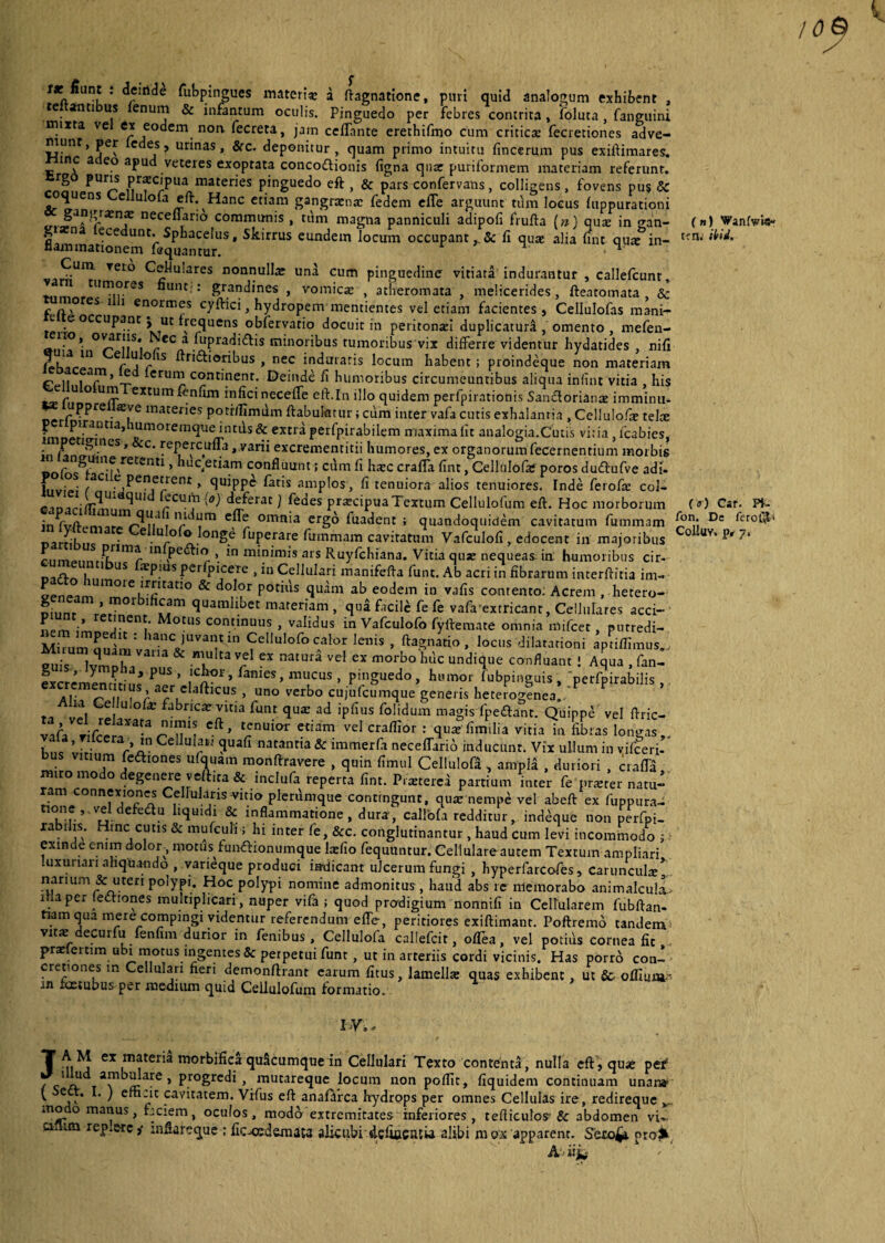 10 r* fiunt : deiride fubpingues materia: a ftagnatione, puri quid analogum exhibent , te anti us fenum & infantum oculis. Pinguedo per febres contrita, foluca, fanguini rnixta ve ex eodem non. fecreta, jam ccflante erethifmo cum critica: fecretiones adve¬ niunt, per ledes, urinas, &c. deponitur, quam primo intuitu fincerum pus exiftimares. tnc a eo apud veteies exoptata concoctionis figna qnar puriformem materiam referunt, rg puris praecipua materies pinguedo eft , & pars confervatis, colligens, fovens pu$ 5c oquens Cellulofa eft. Hanc etiam gangrena: fedem efle arguunt tiim locus fuppurationi nece“ario communis , tum magna panniculi adipofi frufta (n) qiue in gan- (») Wanfwis- flanunatloe1101? ^ 13Ce^US* ^^'rrUS euni^ein locum occupant fi qua: alia fint qute in- tfn> N ^ * • •Urn Teto Cellulares nonnulla una cum pinguedine vitiata indurantur , callefcunr, 1 tlIm°rGS hunt : grandines , vomica: , atheromata , melicerides, fteatomata & c n \° CS 1 1 enormes cyffici, hydropem mentientes vel etiam facientes, Cellulofas mani- e e occupant J ut frequens obfervatio docuit in peritonaii duplicatura , omento , mefen- lio, ovariis, ec a fupradidfis minoribus tumoribus vix differre videntur hydatides nifi U1 er^^ls ^r^‘or^us » nec induraris locum habent; proindeque non materiam p i. , a£n* G crur” continent. Deinde fi humoribus circumeuntibus aliqua infint vitia , his ° U(T exturn^n‘lm infici neceffe eft.In illo quidem perfpirationis Sandtorianae imminiu uppre «ve materies potr/Iimum ftabulatur; cum inter vafa cutis exhalantia , Cellulofa: telre LImv'13’ 1umoremqueintds& extra perfpirabilem maxima lit analogia.Cutis vitia, icabies, - r,n!^l?CS ’ &C‘ yePe.rc.u“3»varii excrementitii humores, ex organorum fecernentium morbis C A ne retenti, huc etiam confluunt; cum fi htec craffa fint, Cellulofa; poros dudtufve adi. ? • aci ;e penetrentquippe fatis amplos, fi tenuiora alios tenuiores. Inde ferofa: col¬ ei nari1$™ ^LU ^ deferat) feoes pr^cipuaTextum Cellulofum eft. Hoc morborum ( «) Car. Pf- in ! r^111 C^e omn'a ergo fuadent ; quandoquidem cavitatum fummam (i?11.; Dc *cro®'i “Ceiliulefolonge fuperare fummam cavitatum Vafculofi, edocent in majoribus CoUuv’ p' 7' * m,r“r m Pe<^-lfl >. in minimis ars Ruyfchiana. Vitia quae nequeas in: humoribus cir- o i 1 US !EP!usf<'rpice!e>inCelluIarimanifefl'afunt.Abacriinfibraruminterfiitiaim-« penf*imUm0iekrI'ltat:I0 & dol?r Potais ab eodem in vafis contento. Acrem, hetero- geneam , morbihcam quamlibet materiam , qua facili fe fe vafa extricant, Cellulares acci- piunt, retinent. Motus continuus , validus in Vafculofo fyftemate omnia mifcet , purredi- : hanc )uvant in Cellulofo calor lenis , ftagnatio , loens dilatationi aptiflimus fu , lvlrr,a & m,Ul,aV,£l ra,uri vel « morbo,ic confluant 1 Aqua .fani S > y P » Pus i iclror, fames mucus pinguedo, humor fubpinguis, perfpirabilis excremencmus aer elafticus , uno verbo cujEfcumque^eneris hetefogfnea!^ ? ’ u CeliulofiC fabricar vitia funt qua: ad ipfius folidum magis fpedtant. Quippe vel flric- vafa Tifcela*3-3 r'n ?nUit>r Ctiam veI craflTor : vitia ia fibras longas,. pnc ’ • ■ c' *n Ce u^lJ ?uafi natantia & immerfa neceffario inducunt. Vix ullum in vifceri- bus vitium fedhones ufouam monftravere , quin fimul Cellulofa, ampli , duriori , craffa miro modo degenere vcftica & inclufa reperta fint. Priwerei partium inter fe pr*ter natu¬ ram conne^oncs Cellularis vmo plerumque contingunt, quar nempe vel abeft ex fuppura- ,nf., VGl. efe<5tu & inflammatione, dura-, callofa redditur, indeque non perfpi- rabihs. Hinc cutis & mufcuh ; hi inter fe, &c. conglutinantur , haud cum levi incommodo ; exinde enim dolor, motus fun&ionumque lafio fequuntur. Cellulare autem Textum ampliari Iuxurian aliquando , varieque produci indicant ulcerum fungi , hyperfarcofes, carunculre* narium & uteri polypi. Hoc polypi nomine admonitus , haud abs re memorabo animalcula i ia per ledtiones multiplicari, nuper vifa ; quod prodigium nonnifi in Cellularem fubftan- nam qua mere compingi videntur referendum effe-, peritiores exiftimanr. Poftremo tandem v«* decurfu fenfim durior in fenibus, Cellulofa callefcir, ofTea, vel potids cornea fit praefertimubx motus ingentes & perpetui funt, ut in arteriis cordi vicinis. Has porro con¬ cretiones in Cellulari fieri demonftrant carum fitus, lamella quas exhibent, ut 8c offium-- in xoetubus per medium quid Cellulofum formatio. iy,, T mimateria morbifica quScumque in Cellulari Texto contenta, nulla eft, qua* pe# 1 “ Progrefij » mutareque locum non poftit, fiquidem continuam unat» v j,' / e“1-lt cavitatem. Vifus eft anafaixa hydrops per omnes Cellulas ire, redireque mo o manus, faciem, oculos, modo extremitates inferiores , tefticulos Sc abdomen vi. anim rep.erc ,• infiareque : fic^oedemata alicubi defiacniia alibi m ox apparent. Sero^t pro# Avxifc