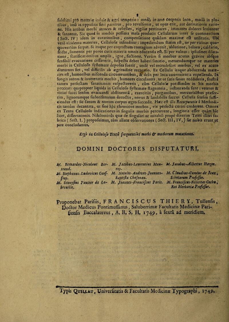 I fubftituiprA materia: indole & ar^ri temperie : modo iniind Corporis loco , modo in plu¬ ribus , imo in oppolitis fieri partibus , pro revuHionis , ut opus erit, aut derivationis ratio¬ ne. His artibus morbi atroces & rebelles, vigilia: pertinaces , immanes dolores leniuntur & fanantur. Sic quod in morbis pelfima mala producit Cellularum inter fe commercium ( Sett. IV ) idem in curationibus , compenfatione quadam maxima: eft utilitatis. Ubi vero virulenta materies, Cellulofa: infunditur; impediendum ftatim eft, ne per vicinas quo- «uoverfuin ferpat. Si iraque per contaftum contagium advenit, ablutione, balneo, caidario, friftu , fomentis per poros cutis materia omnis educenda eft. Si per vulnus; ipfiufmet dilata¬ tione , fcarificationibns amplis, igne , fuiftione. Verum fi morbus acutus gravior abfque fenfibili evacuatione celfaverit, fulpefta debet haberi fanatio, metuendumque ne materies morbi in Cellulofo fyftemate depolita fuerit , unde vel recrudefcet morbus, vel ex acato diuturnus fiet , vel difficilis ab aegritudine recreatio. Ex Cellulis itaque abducenda mate¬ ries eft , humoribus mifcenda circumeuntibus , & dein per loca convenientia expellenda. In longis autem & inveteratis morbis , humores circulantes . ut ut fatis fanos reddideris, fruftra tamen perfedtam fanacicnem exfpe&averis , cum Cellulofse potilfimum in his morbis peccent: quapropter liquida in Cellulofo fyftemate ftagnanria , inftauranda funt : veteres & vitiati fucci fenfim evacuandi abftinentia , exercitiis , purgantibus, mercurialfbus pratfer- tim, lignorumque fudoriferorum deco&is , novus & laudabilis fuccus Cellulis fenfim fuffi- cier.dus eft : fic fanum & novum corpus a:gro fuccedit. Hsec eft illa Recorporatio a Methodi¬ cis tantum decantata, ut fine hac chronicos morbos , vix perfedbe curari crederent. Omnes ex Textu Cellulofo indicationes in lingulis morbis percurrere, longioris eflet quam hie licet, differtacionis. Nihilominus qua: de lingulari ac mirabili prope dixerim Texti illius fa¬ brica ( Sefr. I.) propofuimus, tum allatae obfervationes ( Scil. III, IV,) fat nobis erunt .ut jure concludamus. Ergo in Cellulofo Textu frequentius morbi & morborum mutationes» DOMINI DOCTORES DISPUTATURI. M. Bernardus-Nicolaus Ber- trand. M■ Stephanus-Ludovicus Geof- froy. M. Dionypus Pautier de La- breuille. M. Jacobus-Laurentius Mau- roy. M. Natalis- Andreas-Joannes- Bapttfta Chefveau. M. Joannes-Erancifcus Paris. M. Jacobus-Albertus Ha%on. M. Ctaudius-Carolus de Jean, Scholarum Profefjor. M. Francifcus-Felicttas Cochu Rei Herbarite Profefftr. Proponebat Parifiis, FRANCISCUS THIERY, Tullenfis, Dodor Medicus Pontimuflanus, Saluberrimae Facultatis Medicina: Pari- £enfis JBaccalaureus, A, R, S, H, 1749, a fexta ad meridiem. Typis Qtriy.AU, Univerfitatis & Facultatis Medicinae Typographi, 174P.