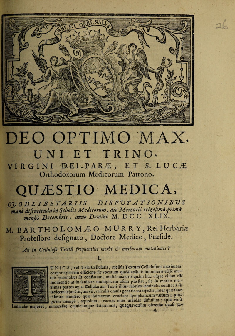 DEO OPTIMO MAX. UNI ET TRINO. VIRGINI D.EI-PARiE, ET S. LUC^E Orthodoxorum Medicorum Patrono. QU.ESTIO MEDICA. QVOBL J BETARIIS DISPVTA TJONIBVS mane difcutienda in Scholis Medicorum, die Mercurii trigefimh.pimk menfis Decembris > anno Domini M. D C C. X LIX. M. BARTHOLOMAO MURRYjRei Herbaria: Profeflbre defignato , Dodore Medico, Praefide. An in Cellulofo Textu frequentius rnorbi & morborum mutationes ? h U N IC A , vel Tela Cellularis, melius Textum Cellulofum maximam corporis partem efficiens, fic vocatum quod cellulis innumeris ad;fe mu¬ tuo patentibus fit conflatum, multo majoris qudm huc ufque vifiim eft momenti; ut in fanitate multiplicem ufum praeftat , fic in morbis ma¬ ximas partes agit. Cellularum Texti illius fabrica laminulis conflat a fc invicem fejuniflis, nervis, vafculis omnis generis interjedis, inter quas funt infinito numero quae humorem eruftant lymphaticum varium , pin- gucm nempe , aquolum , vacuas inter areolas diffufiim . ipix vero aminuil* majores ^ nunorefvc cujufcumque latitudinis, quaquaverfum obverfie quafi tCr A
