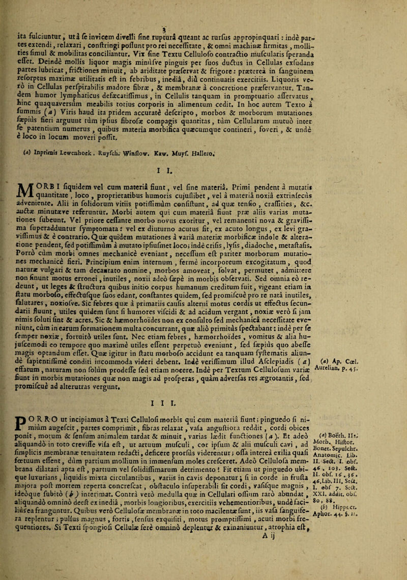 ita fulciuntur, uta fe invicem divelli line rupturS queant ac rurfus appropinquari; inde par¬ tes extendi, relaxari, conftringi poflunt pro rei neceflitate, & omni maehinse nrmitas, molli¬ ties fimul & mobilitas conciliantur. Vix fine Textu Cellulofo contraftio mufcularis fperanda eflet. Deinde mollis liquor magis minufve pinguis per fuos duftiis in Cellulas exfudans partes lubricat, fridtiones minuit, ab ariditate praefervat & frigorer prasterea in fanguinem reforptus maxima: utilitatis eft in febribus, incdi4, diu continuatis exercitiis. Liquoris ve¬ ro in Cellulas perfpirabilis madore fibra:, & membrana: a concretione praefervantur. Tan¬ dem humor lymphaticus defxcatiflimus , in Cellulis tanquam in promptuario aflervatus , hinc quaquaversum meabilis totius corporis in alimentum cedit. In hoc autem Texto a fummis (/») Viris haud ita pridem accuratd deferipto, morbos & morborum mutationes fa:piiis fieri arguunt tdm ipfius fibrofae compagis quantitas, tum Cellularum mutuo inter fe patentium numerus , quibus materia morbifica quacumque contineri, foveri , & unde e loco in locum moveri pofllt. (4) Inprlmis Lewcnhoek, Ruyfch. Winflov. Kaw. Muyf. Halleio,’ I I. MORB i fiquidem vel cum materia fiunt, vel fine materi^. Primi pendent d mutatis quantitate , loco , proprietatibus humoris cujuflibet, vel a materia noxia extrinleciis adveniente. Alii in folidorum vitiis potiflimdm confiftunt, ad qua tenfio , crafllties, &c. aufta: minutteve referuntur. Morbi autem qui cum materii fiunt pra: aliis varias muta¬ tiones fubeunt. Vel priore ceflante morbo novus exoritur , vel remanenti nova & gravilfi- ma fuperadduntur fymptomata: vel ex diuturno acutus fit, ex acuto longus, ex levi gra- viflimus & e contrario. Quie quidem mutationes a varid materia: morbifica: indole & altera- tionc pendent, fed potiflimiim a mutato ipfiufmet loco; inde crifis, lyfis, diadoche, metaftafis, Porrd cum morbi omnes mechanice eveniant, necefliim eft pariter morborum mutatio¬ nes mechanice fieri. Principium enim internum , ferme incorporeum excogitatum , quod naturae vulgari & tam decantato nomine, morbos amoveat, folvat, permutet, admittere non finunt motus erronei, inutiles, noxii adeo faepe in morbis obfervati. Sed omnia ed re¬ deunt , ut leges ic ftrutftura quibus initio corpus humanum creditum fuit, vigeant etiam iit ftatu morbolo, effeftulque fuos edant, conftantes quidem, fed promifeue pro re nata inutiles, falutares, noxiofve. Sic febres quae a primariis caiifis alterni motus cordis ut effedlus fecun- darii fluunt, utiles quidem funt fi humores vifeidi & ad acidum vergant, noxia: vero fi jam nimis folutifint Sc acres. Sic & haemorrhoides non ex confulto fed mechanica neceflitate eve¬ niunt, ciim in earum formationem multa concurrant, qua: alio primitiis fpcftabant: inde per fe femper nexix, fortuito utiles funt. Nec etiam febres , haemorrhoides , vomitus & alia hu- jufceraodi eo tempore quo maxime utiles eflent perpetuo eveniunt, fed fa:pius quo abeffe magis optandum eflet. Qu* igitur in ftatu morbofo accidunt ea tanquam fyftematis aliun¬ de fapientiffi me conditi incommoda videri debent. Indd veriffimum illud Afclepiadis (a) (<») Ap. Coei, effatum, naturam non folum prodefle fed etiam nocere. Inde per Textum Cellulofum variae Autelian, p. 4J. fiunt in morbis mutationes qua: non magis ad profperas, quam adverfas res ^grotaniis, fed promifeue ad alterutras vergunt. I I I. PORRO ut incipiamus a Texti Cellulofi morbis qui cum materia fiunt; pinguedo fi ni¬ mium augefeit, partes comprimit, fibras relaxat, vafa anguftiora reddit, cordi obices ponit, motum & fenfum animalem tardat & minuit, varias laedit fun£liones {a). Et adeo aliquando in toto crevifle vifa eft, ut artuum mufculi, cor ipfiim Sc alii mufculi cavi , ad fimplicis membrana: tenuitatem redafti, deficere prorfus viderentur; ofla interea exilia quali foetuum eflent, dum partium mollium in immenfum moles crefeerer. Adeo Ccllulofa mem¬ brana dilatari apta eft , partium vel folidiffimarum detrimento i Fit etiam ut pinguedo ubi¬ que luxurians , liquidis mixta circulantibus , variis in cavis deponatur j fi in corde in frufta majora poft mortem reperta concrefeat, obftaculo infuperabili fit cordi, yafifque magnis , ideoque fubitd i^) interimat. Contra vero medulla quse in Cellulari olfiiim raro abundat, aliquando omnino dceft ex inedia , morbis longioribus, exercitiis vehementioribus, undcfaci- liusea franguntur. Quibus vero Cellulofa: membrante in toto macilenta:funt, iis vala fanguife- xa replentur ; pullus magnus, fortis ,fenfus exquifiti, motus promptilTimi , acuti morbi fre- quentiores. Si Texti fpongiofi Cellulae fere omnino 4eplentiv: & exinaniuntur,atrophia cft^ A ij (4) Boerh, II!,' Morb. Hillor. Bonet. Sepulchr. Anatomic. Lib. II. Se<a. I. obf. 46 , 10}. Se&. II. obf. iS. , 4^.Lib. III, Scii. 1. obf 7. Sect. XXI. addic, obf. 80, 88. (&) Hippeer,