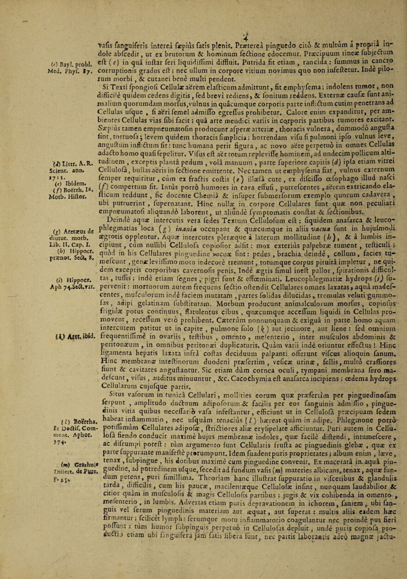 (e) Bayl. probi. Mcd, Phyf, tj. Littr. A.R. Scient, ann. 17 H. (<) Ibidem. (/) Boerrh. Motb. Hillor. vafis fanguifeiis interea fxpius fatis plenis. Pireterea pinguedo cito & multum a proprii in¬ dole abfcedit, ut ex brutorum & hominum feftione edocemur. Prateipuum tineae fubjeflum ed ( c) in qua inftar feri liquidilTimi diffluit. Putrida fit etiam , rancida : fummus in cancro corruptionis gradus eft; nec ullum in corpore vitium novimus quo non iufeftetur, Inde pilo¬ rum morbi, & cutanei bene multi pendent. Si Texti fpongiofi Cellulx aerem elafticum admittunt, fit emphyfema; indolens tumor, non diflicile quidem cedens digitis , fed brevi rediens, & fonitum reddens. Externae caufae funt ani¬ malium quorumdam morfus,vulnus in quacumque corporis parte infliftum cutim penetrans ad Cellulas ufque , fi aeri femel admilTo egreffus prohibetur. Calore enim expanditur, per am¬ bientes Cellulas vias fibi facit; qu^ arte mendici variis in co.rporis partibus tumores excitant. Saepius tamenempneumatofin producunt afperacarteriae, thoracis vulnera, dummodo angufla lint, torcuofa ; levem quidem thoracis fimplicia; horrendam vifu fi pulmoni ipfo vulnus leve, angufiuin inflidlum fit: tunc humana perit figura, ac novo acre perpetuo in omnes Cellulas adaftohomo quafifepelitur. Vifus eft aer totum replevifle hominem, ad undecim pollicum alti¬ tudinem , exceptis planta pedum , vola manuum , parte fupeiiore capitis (d) ipfa etiam vitrei Cellulofa, bullas aeris in feftione emittente. Nec tamen ut eHaphyfema fiat, vulnus externum femper requiritur, cum ex fraftis coftis (e) illaefa cute, ex difeiflo ctfophago illud nafei (/) compertum fit. Intus porro humores in cava effufi, putrefeentes , aerem extricando ela<- fiicum reddunt, fic docente Chemia & infuper fubmerforum exemplo quorum cadavera , ubi putruerint , fupernatant. Hinc nulla: in corpore Cellulares funt quat non peculiari empneumatofi aliquando laborent, ut aliunde fymptomatis conflat & feftionibus. Deinde aquae intercutis vera fedes Textum Cellulofum eft ; fiquidem anafarca & lenco- U) Aretreus dc P^^^^g^^^tias loca (^) inani/t occupant & queeeumque in sWis vacua funt in hujulmodi diutur. morb. aegrotis opplentur. Aquae intercutes pleraeque a laterum mollitudine (/a), & a lumbis in¬ cipiunt , Cum nullibi Celliilofa copiofior adfit; mox exterius palpebrae tument , teflicnli ; quod in his Cellulares pinguedine vmcii.ne fint: pedes , brachia, deinde, collum, facies tu- mefciint , genae levilTimo motu indecore tremunt, totumque corpus pituita impletur , ne qui¬ dem exceptis corporibus cavernofis penis. Inde aegris fimul inefl pallor , fpiracionis difficul¬ tas , tuflis; inde etiam fegnes , pig.ri funt & effoeminati. Leucophlegmatia: hydrops {i) fu- pervenit: mortuorum autem frequens feftio oflendit Cellulares omnes laxatas» aqua madef- centes, mufculorum inde faciem mutatam , p.artes folidas dilucidas > tremulas veluti gummo- fas, adipi gelatinam fubflitutam. Morbum producunt animalculorum morfus, copiofiis frigidae potus continuus, fiatulentus cibus , qnaecumque accclTum liquidi in Cellulas pro¬ movent, receflum veid prohibent. Caeterum nonnunquam & exigua in parte homo aquam interentem patitur ut irr capite , pulmone folo (^) aut jecinore, aut liene: fed omnium iVtet. ibid. frequentiffime in ovariis, teftibus , omento, mclenterio , inter mufculos abdominis & peritonaeum , in omnibus peritonaei duplicaturis. Quam varii inde oriuntur effedtus 1 Hinc ligamenta hepatis laxata infra coftas deciduum palpanti offerunt vifeus alioquin fanum. Hinc membranae inteftinorum duodeni prsefertim , veflc$ urinjE, fellis, multo craffiores fiunt & cavitates anguftantur. Sic etiam diim cornea oculi, tympani membrana fero ma- defeunt, vifus, auditus minuuntur, &c. Cacochymiaeft anafarca incipiens; oedema hydrops Cellularum cujufque parris. Situs vaforum in tunica Cellulari, mollities eorum qua: praefertim per pinguedinofam ferpunt , amplitudo dutftuum adipoforum & facilis per eos fanguinis admiflio , pingue¬ dinis vitia quibus neceflario vafa infeftantur, efficiunt ut in Cellulofa prxeipuam fedem {l) fioeftha. ^^beat inflammatio , nec ufquam tenacius (/) hxreat quam in adipe. Phlegmone porro- Et Doaif.Com- potifTimum Cellulares adipofic, ftridfiores alix eryilpelate afficiuntur. Puri autem in Cellu- nienr Aohor. lofa ficndo conducit maxime hujus membranae indoles, qux facile diflendi, intumefeere , ac difrumpi potefl : tum argumento funt Cellularis triifla ac pinguedinis glebx , qux ex parte fuppurante manifefte pr»rumpunt. Idem fuadentpuris proprietates ; album enim , Ixve , tenax ,fubpingue , his dotibus maxime cum pinguedine convenit. Ex macerata iiuaqua pin¬ guedine, .ad pQtredinem ufque, fecedit ad fundum vafis (m) materies albicans, tenax, aqux fun¬ dum petens, puri fimillima. Theoriam hanc illuflrat fuppuratio in vifceribus & glandulis t<yda , difficilis, cum his pauese, macilentxque Cellulofx infint, nunquam laudabilior 8c citior quam in mufculofis & magis Cellulofis partibus ; jugis & vix cohibenda in omento , mefenterio , in lumbis. Advertas etiam puris depravationem in ichorein, faniera ,. ubi fan- guis vel ferum pinguedinis materiam aut azquat, aut fuperat : multis aliis eadem hxc firmantur ; fcilicet lympha ferumque motu inflammatorio coagulantur nec proinde pus fieri pomant : tum humor fiibpinguis perpetuo in Cellulofas depluit, unde puris copiofa pro- fiuftij etiam ubi languifera jarn fatis libera funt, nec partis laboraatis adeo rosgnx jactu- lib. II. Cap. I. (h) Hippocr. prxnot. Se^ 8. (/) Hippocr. Aph 74.Scft,Tir, nieiu 374 (m) Crashni* TJillert. dePute. r-is»