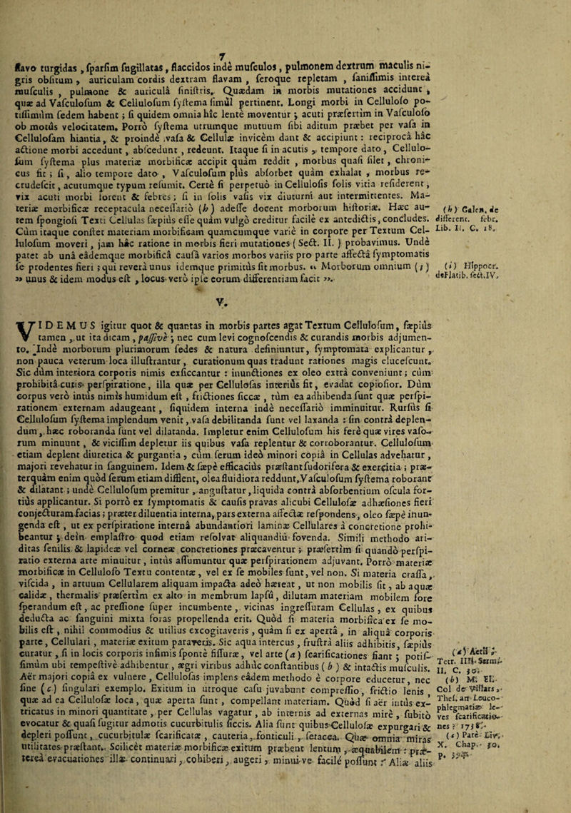 Havo turgidas y rparHai fagillatas, flaccidos inde mufculos, pulmonem dextrum maculis ni¬ gris ob(icum > auriculam cordis dextram flavam , feroque repletam , faniflimis interea niufcuUs , pulmone Sc auricula flniftris,. Quasdam in morbis mutationes accidunt j qu« ad Vafculofum & Celiulofum fyiiema (Imul pertinent. Longi morbi in Cellulofo po- tiflimum fedem habent; fi quidem omnia hic lente moventur j acuti praefcrtim in Vafculofo ob motds velocitatem. Porro fyftema utrumque mutuum fibi aditum praebet per vafa in Cellulofam hiantia, Sc proindd .vafa & Cellulae invicem dant & accipiunt: reciproci hac aftione morbi accedunt, abfcedunt , redeunt. Itaque fi in acutis y tempore dato, Cellulo- liim fyftema plus materiae motbificac accipit quam reddit , morbus quafi filet , chroni¬ cus fit; fi, alio tempore dato , Vafculofum pliis abiorbet quam exhalat . morbus re- crudefeit, acutumque typum relumit. Certe fi perpetuo inCellulofis folis vitia refiderent, rix acuti morbi iorent & febres; fi in Iblis vafis vix diuturni aut intermittentes. Ma¬ teria: morbificae receptacula neceilario [h) adelTe docent morborum hiftori^. Ha:c au¬ tem Ipongioli Texti Cellulas fa:pius efle quam vulgo creditur facile ex antedidlis,concludes. Cum itaque conftet materiam morbificam quamcumque varie in corpore per Textum Cel¬ iulofum moveri, jam h*c ratione in morbis fieri mutationes ( Se<St. II. } probavimus. Unde patet ab una eademque morbific.^ caufa varios morbos variis pro parte afFefta fymptomatis ie prodentes fieri j qui revera unus idemque primitus fit morbus, u Morborum omnium (/) 3» unus &idem modus eft ,locuS’Vei6 iple carum differentiam facit ». y. VIDEMUS igitur quot 3c quantas in morbis partes agat Textum Celiulofum, frepiils tamen ,.ut ita dicam , *, nec cum levi cognofccndis & curandis morbis adjumen¬ to. Tnde morborum plurimorum fedes & natura definiuntur, fymptomata explicantur,, non pauca veterum loca illuftrantur , curationum quas tradunt rationes magis elucefcunt. Sic ddm interiora corporis nimis exficcantur : inundlioncs ex oleo extra conveniunt j cum prohibita cutis* perfpiratione, illa quae per Gellulofas interius fit, evadat copiofior. Dum corpus vero intus nimis humidum eft , fridtiones ficcae, tum ea adhibenda funt quae perfpi- xationem externam adaugeant, fiquidem interna inde neceffario imminuitur. Rutfiis fi Celiulofum fyftema implendum venit, .vafa debilitanda funt vel laxanda : fin contra deplen¬ dum,, haec roboranda funt vel dilatanda. Impletur enim Celiulofum his fere quae vires vafo- Tum minuunt, & viciffim depletur iis quibus vafa replentur & corioborantur. Celiulofum etiam deplent diuretica & purgantia , cum ferum ideo minori copia in Cellulas advehatur , majori revehatur in fanguinem. Idem & faepe efficacius praeftantfudorifera & exerdtia ; prae¬ terquam enim quod ferum etiam difflent, olea fluidiora reddunt, Vafculofum fyftema roborant & dilatant; unde Celiulofum premitur . anguflatur, liquida contra abforbentium ofcula for¬ tius applicantur. Si porro ex fymptomatis & caufis pravas alicubi Ccllulofre adhaefiones fieri conjefturamfacias; praeter diluentia interna, pars externa affedae refpondens , oleo fxpe inun¬ genda eft , ut ex perfpiratione interni abundamtiori lamina: Cellulares a concretione prohi¬ beantur jdein emplaftro quod etiam refolvat aliquandivi* fovenda. Simili methodo ari¬ ditas fenilis. & lapideae vel corneae concretiones praecaventur pr^efertim fi quando perfpi- ratio externa arte minuitur , intiis affumuntur quae perfpirationem adjuvant. Porrb“mareri« morbificae in Cellulofo Textu contentre , vel ex fe mobiles funt, vel non. Si materia crafTa, vifeida , in artuum Cellularem aliquam impacfta adeo haereat, ut non mobilis fit, ab aqurc calidx, thermalis praefertim ex alto in membrum lapfu, dilutam materiam mobilem fore fperandum eft, ac preffionc fuper incumbente, vicinas ingreffuram Cellulas, ex quibu* dedudla ac fanguini mixta foras propellenda erit. Quod fi materia morbifica ex fe mo¬ bilis eft , nihil commodius & utilius excogitaveris , quam fi ex aperta , in aliqua corporis parte. Cellulari, materiae exitum paraveris. Sic aqua intercus, fruftra aliis adhibitis, fapius curatur , fi in locis corporis infimis fponte fiffurae, vel arte (4) fearificationes fiant ; potif^ fimiim ubi tempeftive adhibentur , aegri vinbus adhi\c conflantibus (f») & intadftis mufculis. Aer majori copia ex vulnere , Gellulofas implens e^em methodo e corpore educetur nec fine (c) fingulari exemplo. Exitum in utroque cafu juvabunt comprelTio, fridio lenis quae ad ea Cellulofie loca, quae aperta funt , compellant m.ateriam. Qtuid fi aer intus ex¬ tricatus in minori quantitate , per Cellulas vagatur , ab internis ad externas mire, fubitb evocatur & quafi fugitur admotis cucurbitulis ficcis. Alia funt quibus-Cellulofre expurgari & depleri poffunc, cucurbitulae fcarificatae , cauteriafonticuli , fetacea. Qh» omnia- miras utilitates praeftant.. Scilicd materiae morbifica? eximm praebent lentmu ,-a:quabilem : prre- icxed evacuationes ill*- continuajri ,.cohiberj^. augeri, minui-ve facile pofTunt r Ali« aliis (h) Cflle*. dc different, febr. Lib. IJ. C. I». (»') Hippocr. tleFlatib. fctniV. ( (trAetII ^ Tetr. Illi* Serrat II. C. jos (i) M; Eli- Coi dff'V^lfars »> Thel. an^ Leuco- • phlegmatiz» le-' ves fcarificatio..' nes; 17) (() Pare- Lfv»,- X. Cbap.* fo, p.