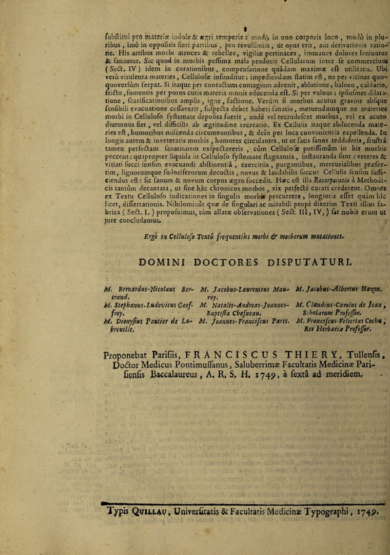 t fubflitui pro materia: indole & a:c;ri temperie : modo ii^ uno corporis loco , moJo in plu¬ ribus , imo in oppofitis fieri partibus , pro revulfionis , ut opus erit, aut derivationis ratio-' ne. His artibus morbi atroces & rebelles, vigiliae pertinaces , immanes dolores leniuntur ii fanantur. Sic quod in morbis pefllma mala producit Cellularum inter fe commercium (Sc(ft. IV ) idem in curationibus , compenfatione quadam maximae eft utilitatis. Ubi veio virulenta materies , Celluiofa: infunditur i impediendum fhatim eft, ne per vicinas quo- quoverfum ferpat. Si itaque per contaftum contagium advenit, ablutione, balneo , caldario, fiiftu , fomentis per poros cutis materia omnis educenda eft. Si per vulnus j ipfiufmet dilata¬ tione , fcarificationibus amplis , igne, fuftione. Verum fi morbus acutus gravior abfque fenfibili evacuatione ceftaverit, fuTpefta debet haberi fanatio, metuendumque ne materies morbi in Cellulofo fyftemace depolita fuerit , unde vel recrudefeet morbus, vel ex acuto diuturnus fiet , vel difficilis ab aegritudine recreatio. Ex Cellulis itaque abducenda mate¬ ries eft, humoribus mifeenda circumeuntibus , & deln per loca convenientia expellenda. Ia longis aurem & inveteratis morbis , humores circulantes , ut ut fatis fanos reddideris, fruftra tamen perfeiftam fanatienem exfpeftaveris , cum Cellulofje potiftimiim in his morbis peccent: quapropter liquida in Cellulofo fyftemate ftagnantia , inftauranda funt : veteres & vitiati fucci lenfim evacuandi abftinentia , exercitiis, purgantibus, mercurialibus praefer- tim, lignorumque fudoriferorum decodis , novus & laudabilis fuccus Cellulis fenUm fuffi- ciendus eft : fic fanum & novum corpus a:gro fucccdit. Hsec eft illa Recorporatio a Methodi¬ cis tantum decantata, ut fine hac chronicos morbos , vix perfede curari crederent. Omnes ex Textu Cellulofo indicationes in lingulis morbie percurrere, longioris eftet quam hic licet, differtationis. Nihilominus qua de lingulari ac mirabili prope dixerim Texti illius fa¬ brica ( Sed. I.) propofuimus, tum allata obfervationes ( Sed. III, IV, ) fat jiobis erunt irt ;ure concludamus* Ergo in Cellulofo Textu frequentius morbi & morborum mutationes» DOMINI DOCTORES DISPUTATURI. M. Eernardus-Nicolaus Ber- trand. M- Stephanus^Ludovicus Geof- froy. M. Dionyfius Pautier de La- breuille. M. Jacobus-Laurentius Mau^ roy. M. Natalis-Andreas-Joannes- Baptifta Chefneau. M. Joannes-Francifcus Paris. M. Jacobus-Albertus tiaritpn. M. Claudius-Carolus de Jean , Scholarum Profejfor. M. Francifcus-Felicitas Cochu Rei Herbaria Profejfor. Proponebat Parifiis, FRANCISCUS THIERY, Tullenfis Dodor Medicus Pontimuflanus, Saluberrimae Facultatis Medicinae Pari- lienfis Baccalaureus, A. R, S, H. 1749, a fexta ad meridiem. Typis Qvillav , UniverEtatis & Facultatis Medicinae Typographi, 174P.