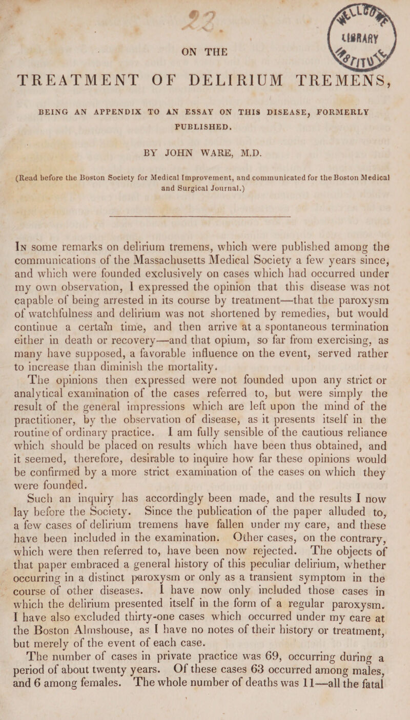 ON THE TREATMENT OF DELI R1UM TREMENS, BEING AN APPENDIX TO AN ESSAY ON THIS DISEASE, FORMERLY PUBLISHED. BY JOHN WARE, M.D. (Read before the Boston Society for Medical Improvement, and communicated for the Boston Medical and Surgical Journal.) In some remarks on delirium tremens, which were published among the communications of the Massachusetts Medical Society a few years since, and which were founded exclusively on cases which had occurred under my own observation, 1 expressed the opinion that this disease was not capable of being arrested in its course by treatment—that the paroxysm of watchfulness and delirium was not shortened by remedies, but would continue a certain time, and then arrive at a spontaneous termination either in death or recovery—and that opium, so far from exercising, as many have supposed, a favorable influence on the event, served rather to increase than diminish the mortality. The opinions then expressed were not founded upon any strict or analytical examination of the cases referred to, but were simply the result of the general impressions which are left upon the mind of the practitioner, by the observation of disease, as it presents itself in the routine of ordinary practice. I am fully sensible of the cautious reliance which should be placed on results which have been thus obtained, and it seemed, therefore, desirable to inquire how far these opinions would be confirmed by a more strict examination of the cases on which they were founded. Such an inquiry has accordingly been made, and the results I now lay before the Society. Since the publication of the paper alluded to, a few cases of delirium tremens have fallen under my care, and these have been included in the examination. Other cases, on the contrary, which were then referred to, have been now rejected. The objects of that paper embraced a general history of this peculiar delirium, whether occurring in a distinct paroxysm or only as a transient symptom in the course of other diseases. I have now only included those cases in which the delirium presented itself in the form of a regular paroxysm. I have also excluded thirty-one cases which occurred under my care at the Boston Almshouse, as I have no notes of their history or treatment, but merely of the event of each case. The number of cases in private practice was 69, occurring during a period of about twenty years. Of these cases 63 occurred among males, and 6 among females. The whole number of deaths was 11—all the fatal