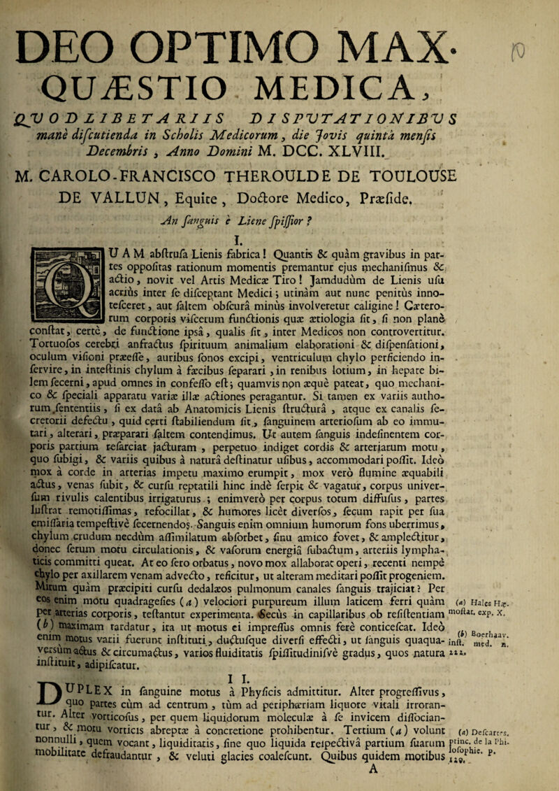 DEO OPTIMO MAX- QUAESTIO MEDICA, QV 0DZ1BETARIIS DI S PV T A TI 0 2sf IB V S mane difcutienda in Scholis Medicorum, die Jovis quinta menfis Decembris , Anno Domini M. DCC. XLVIII. M. CAROLO-FRANCISCO THEROULDE DE TOULOUSE DE VALLUN , Equite , Do&ore Medico, Prsefide. An [anguis e Liene fpiffior f i. ; UAM abftrufa Lienis fabrica! Quantis Sc quam gravibus in par¬ tes oppofiras rationum momentis premantur ejus mechanifmus Sc adlio, novit vel Artis Medicae Tiro! Jamdudum de Lienis ufu acritis inter fe difceptant Medici •, urinam aut nunc penitus inno- terceret, aut faltem obfcura miniis involveretur caligine ! Gartero- rum corporis vifcerum fundiionis quae aetiologia fit, fi non plano conftat, certe, de fuadiione ipsa, qualis fit , inter Medicos non controverritur. Tortuofos cerebri anfradtus fpirituum animalium elaborationi Sc difpenfationi, oculum vifioni praeefie, auribus fonos excipi, ventriculum chylo perficiendo in- fervire, in inteftmis chylum a faecibus feparari , in renibus lotium, in hepate bi¬ lem fecerni, apud omnes in confefib efl:* quamvis npn aeque pateat, quo mechani¬ co Sc fpeciali apparatu variae illae adtiones peragantur. Si tamen ex variis autho- rum/ententiis, fi ex data ab Anatomicis Lienis ftrudtura , atque ex canalis fe- cretorii defedtu , quid certi ftabiliendum Iit., fanguinem arteriofum ab eo immu¬ tari , alterari, praeparari faltem contendimus. Ut autem fanguis indefinentem cor¬ poris partium referciat jadturam , perpetuo indiget cordis Sc arteriarum motu, quo fubigi, & variis quibus a natura deftinatur ufibus, accommodari poffit. Ideo mox a corde in arterias impetu maximo erumpit, mox vero flumine aequabili a&us, venas fubit, Sc curfu reptatili hinc inde ferpit & vagatur, corpus tiniver- fum rivulis calentibus irrigaturusenimvero per corpus totum diffufus, partes luftrat remoti ffimas, refocillat, Sc humores licet diverfos, fecum rapit per fiia emiflaria tempeftive fecernendo$. Sanguis enim omnium humorum fons uberrimus» chylum crudum necdum aflimilatum abforbet, finu amico fovet, Sc ampledlitur, donec ferum motu circulationis, Sc vaforum energia fubadtum, arteriis lympha¬ ticis committi queat. At eo fero orbatus, novo mox allaborat operi, recenti nempe chylo per axillarem venam advedto, reficitur, ut alteram meditari poffit progeniem. Mirum quam praecipiti curfu dedalaeos pulmonum canales fanguis trajiciat? Per cos enim motu quadragefies (a) velociori purpureum illum laticem ferri quam m h*ies h*. per arterias corporis, teftantur experimenta. £eciis in capillaribus ob refiftentiam exr- x- (b) maximam tardatur, ita ut motus ei impreflus omnis fere conticefcat. Ideo enim motus varii fuerunt inftituti, du&ufque diverfi effedti, ut fanguis quaqua- ;nft. med.^n! versumadfcus &ccircumadbus, Yariosfluiditatis fpiffitudinifve gradus, quos natura ***» mitituit, adipifeatur. x T\UPLEX in fanguine motus a Phyficis admittitur. Alter progreffivus,  ^uo partes cum ad centrum , tum ad peripherriam liquore vitali irroran¬ tur. Alter vordeofus, per quem liquidorum molecular a fe invicem diflocian- tur, & motu vorticis abreptas a concretione prohibentur. Tertium (a) volunt (a) Defcartrs. nonnulli, quem vocant, liquiditatis, fine quo liquida reipedtiva partium fuarum ptinc. de ia Phi. mobilitate defraudantur , Sc veluti glacies coalefcunt. Quibus quidem motibus ie’ p* A