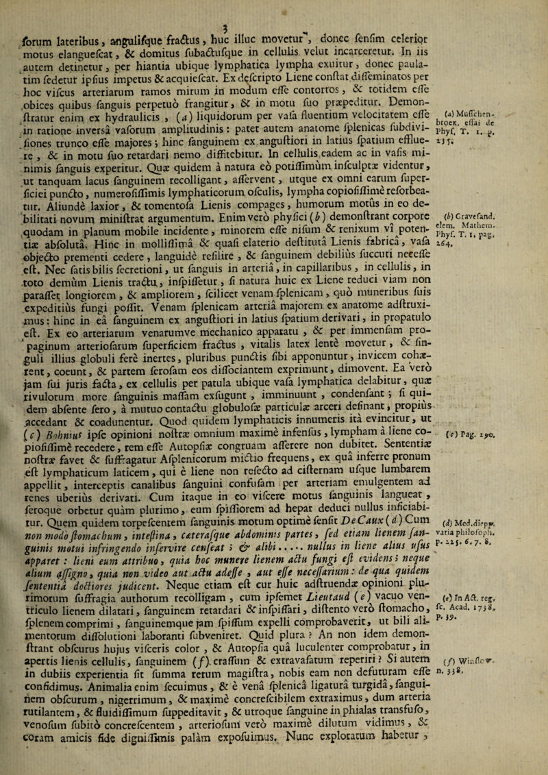 forum lateribus, anguli/que fra&us, huc illuc movetur**, donec fenfim celerior motus elanguefcat, & domitus fuba&ufque in cellulis velut incarceretun In iis autem detinetur, per hiantia ubique lymphatica lympha exuitur, donec paula- tim fedetut ipfius impetus & acquiefcat. Exdefcripto Liene conflat difieminatos per hoc vifcus arteriarum ramos mirum in modum efle contortos, totidem elle obices quibus fanguis perpetuo frangitur, &C in motu fuo praepeditur. Demon- flratur enim ex hydraulicis , (*i) liquidorum per vala fluentium velocitatem eile in ratione inversa vaforum amplitudinis: patet autem anatome fplenicas fubdivi- fiones trunco effle majores*, hinc fanguinem ex anguftiori in latius fpatium efflue¬ re , & in motu fuo retardari nemo diffitebitur. In cellulis eadem ac in vafis mi¬ nimis fanguis experitur. Quae quidem a natura eo potiffimuminfculptae videntur, ut tanquam lacus fanguinem recolligant, affervent, utque ex omni earum fuper- ficiei pundfco, numerofiffimis lymphaticorum olculis, lympha copiofifflime reforbea¬ tur. Aliunde laxior , & tomentofa Lienis compages, humorum motus in eo de¬ bilitati novum miniftrat argumentum. Enim vero phy fici (A) demonftrant^corpore quodam in planum mobile incidente, minorem effle nifum & renixum vi poten¬ tiae abfoluta. Hinc in mollifflma <3c quafi elaterio deflituta Lienis fabrica, vafa objedto prementi cedere, languide refilire , & fanguinem debilius fuccuti necelfe eft. Nec fatis bilis fecretioni, ut fanguis in arteria, in capillaribus, in cellulis, in toto demum Lienis tradfcu,, infpiffletur, fi natura huic ex Liene reduci viam non parafflet longiorem , & ampliorem , fcilicqt venam fplenicam, quo muneribus fuis expeditius fungi pofflit. Venam fplenicam arteria majorem ex anatome adftruxi- mus: hinc in ea fanguinem ex anguftiori in latius fpatium derivari, in propatulo eft. Ex eo arteriarum venarumve mechanico apparatu , per immenfam pro¬ paginum arteriofarum fuperficiem fradlus , vitalis latex lente movetur, & fin- guli illius globuli fere inertes, pluribus pundlis fibi apponuntur, invicem cohae¬ rent, coeunt, 5c partem ferofam eos difflociantem exprimunt, dimovent. Ea Vero jam fui juris fadla, ex cellulis per patula ubique vafa lymphatica delabitur, qua: rivulorum more fanguinis maflam exfugunt , imminuunt , condenfant *, fi qui¬ dem abfente fero, a mutuo contadlu globulofae particula: arceri definant, propius accedant &c coadunentur. Quod quidem lymphaticis innumeris ita evincitur, ut (c) Bohntuf ipfe opinioni noftra: omnium maxime infenfus , lympham a liene co- piofifflmc recedere, rem effle Autopfise congruam aflerere non dubitet. Sententia: noftra* favet & {ufflragatur Afplenicorum midlio frequens, ex qua inferre pronum eft lymphaticum laticem, qui e liene non refedto ad cifternam ufque lumbarem appellit, interceptis canalibus fanguini confufam per arteriam emulgentem ad renes uberius derivari. Cum itaque in eo vifcere motus fanguinis langueat , feroque orbetur quam plurimo, eum fpifflorem ad hepar deduci nullus inficiabi- tur. Quem quidem torpefeentem fanguinis motum optime fenfit DeCaux (d) Cum non modo flomaebum, inteftinay caterafque abdominis partes, fed etiam lienem {an¬ guinis motui infringendo infervire cenfeat > & alibi.nullus in liene altus ufus apparet: lieni eum attribuo, quia hoc munere lienem attu fungi efl evidens > neque alium Qjfigno, quia non video aut attu adejfe , aut effe neceffarium: de qua quidem fententia doftiores judicent. Neque etiam eft cut huic adftruenda: opinioni plu¬ rimorum fuffragia authorum recolligam , cum ipfemet Lieutaud (?) vacuo ven¬ triculo lienem dilatari, fanguinem retardari ^finipifflari, diftento vero ftomacho, fplenemcomprimi, fanguinemque jam fpiffum expelli comprobaverit, ut bili ali¬ mentorum difflohitioni laboranti fubveniret. Quid plura ? An non idem demon- ftrant obfcurus hujus vifceris color , & Autopfia qua luculenter comprobatur, in apertis lienis cellulis, fanguinem (/). crafflmn & ex t rava fatum reperiri! Si autem in dubiis experientia fit fumma rerum magiftra, nobis eam non defuturam efle confidimus. Animalia enim fecuimus , & e vena fplenica ligatura turgida,fangui¬ nem obfcurum , nigerrimum, & maxime concrefcibilem extraximus, dum arteria rutilantem, & fluidiffimum fuppeditavit, & utroque fanguine in phialas transfufo, venofum fubito concrefcentem , arteriofuni vero maxime dilutum vidimus, & coram amicis fide digniifimis palam expofuimus. Nunc exploratum habetur 3 (a) Muflchen* broeK, effai de Phyf. T. x. p. *3 T. (b) Gravtfand. dem. Mathem. Phyf. T. I, pag, 164. [c) Pag. i?o. (d) Mcd,d!?pj»>. varia philofopiv. p. iij. 6. 7. 8, (e) Tn Ad. reg, fc. Acad. 17$ 8, P- 39. (/) Winflor. n. jj8.