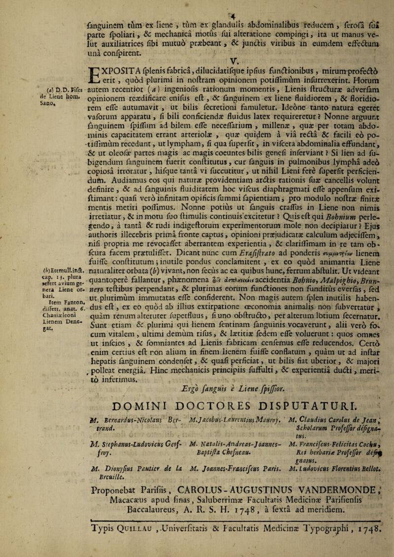 (a) D.D. Fifes de Liene hora. Sano, (fc)Ettmull.inft. cap. i3. plura Kfert avium ge¬ nera Liene or¬ bari. Item Fanton, diiTert. anac. 6. Chamadeoni Lienem Dene¬ gat. fanguinem tum ex liene , tum ex glandulis abdominalibus reducem > ferofa fua parte fpoliari, mechanica motus fui alteratione compingi, ita ut manus ve- lut auxiliatrices (ibi mutuo praebeant, & jun&is viribus in eumdem effe&um una confpirent. V. EXPOSITA fplenisfabrica,dilucidatifque ipfius funtftionibus, mirum profe&o erit , quod plurimi in noftram opinionem potiflimum infurrexerint. Horum autem recentior ( a ) ingeniofis rationum momentis, Lienis ftrudturae adverfam opinionem reaedificare enifus eft , & fanguinem ex liene fluidiorem , & floridio¬ rem efle autumavit , ut bilis fecretioni famuletur. Ideone tanto natura egeret vaforum apparatu, fi bili conficiendae fluidus latex requireretur ? Nonne arguunt fanguinem fpiflum ad bilem efle neceflarium , millenae, quae per totam abdo¬ minis capacitatem errant arteriolae , quae quidem a via rctfta &c facili eo po¬ tiflimum recedunt, ut lympham, fi qua fuperfit, in vifcera abdominalia effundant, & ut oleofae partes magis ac magis coeuntes bilis genefi inferviant ? Si lien ad fu- bigendum fanguinem fuerit conftitutus, cur fanguis in pulmonibus lympha adeo copiosa irroratur , hifque tanta vi fuccutitur, ut nihil Lieni fere fuperfit perficien¬ dum. Audiamus eos qui naturae providentiam ar&is rationis fuae cancellis volunt definire , & ad fanguinis fluiditatem hoc vifcus diaphragmati efle appenfum exi- ftimant: quafi vero infinitam opificis fummi fapientiam, pro modulo noftrae finitae mentis metiri poflimus. Nonne potius ut fanguis craflus in Liene non nimis irretiatur, & in motu fuo (limulis continuis excitetur ? Quis eft qui Bobnium perle¬ gendo, a tanta & rudi indigeftorum experimentorum mole non decipiatur? Ejus authoris illecebris prima fronte captus, opinioni praejudicatae calculum adjeciflem, nifi propria me revocaflet aberrantem experientia, &: clariflimam in re tam ob- fcura facem praetuliflet. Dicant nunc cum Erajiftrato ad ponderis /V lienem fuiflc conditurum j inutile pondus conclamitent , ex eo quod animantia Liene naturaliter orbata (b) vivant, non fecus ac ea quibus hunc, ferrum abftulit. Ut videant quantopere fallantur, phaenomena Vt accidentia Bohiiio, A4alpigbio> Brun- nero teftibus perpendant, & plurimas eorum funtfliones non funditus ever/as, fed ut plurimum immutatas efle confiderent. Non magis autem fplen inutilis haben¬ dus eft, ex eo quod ab illius extirpatione oeconomia animalis non fubvertatur , quam renum alteruter (uperfluus, fi uno obftru&o, per alterum lbtium fecernatur. Sunt etiam & plurimi qui lienem fentinam fanguinis vocaverunt, alii vero fo* cum vitalem , ultimi demum rifus, & laetitiae fedem efle voluerunt: quos omnes ut mfcios , «5c fomniantes ad Lienis fabricam cenfemus efle reducendos. Certo enim certius eft ron alium in finem lienem fui fle conflatum , quam ut ad inftar hepatis fanguinem condenlet, & quafi perficiat, ut bilis fiat uberior, &c majori # polleat energia. Hinc mechanicis principiis fuffulti, & experientia du&i, meri¬ to inferimus. Ergo fanguis e Liene fptjfor. DOMINI DOCTORES DISPUTATURI. it/. Bcrnardus-Ntcolaits Bcr- M. Jacobus-Laurentius Mauroy. ' M. Claudius Carolus de Jean, trand. Scholarum Profejfor defigna¬ tus. Jsi. Suphanus-Ludovicus Geof- M. Natalis-Andreas-Joanncs- M. Francifcus-Felicitas Cochu, froy. B apti fi a Chefneau. Rti herbaria Profe for defrp gnatus. M. Dionyfius Pautier de la M. J oannesE rancifeus Paris. M. Ludovicus Florentius Bellot. Brcuille. Proponebat Paridis, CAROLUS - AUGUSTINUS VANDERMONDE Macacaeus apud dnas, Saluberrimae Facultatis Medicinae PariOenhs Baccalaureus, A. R. S. H. 1748, a fexta ad meridiem. t —.1 ... ...... ■ .. .- ... — - — Typis Quillau ,-Univerdtatis & Facultatis Medicinae Typographi, 1748.