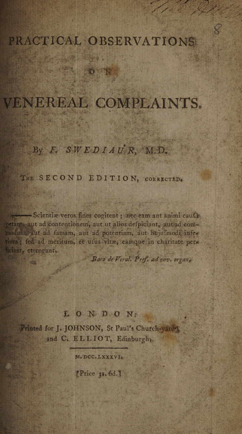 w. # V t> 1 r',. - .Vv\>4 IF £ SWEDIAUR,- M.D. The SECOND EDITION, corrected. .for■- Scientiae veros fines cogitent; nee earn ant animi caufir pctait^, aut ad contentionem, aut ut alios defpiciant, aut ad com» inoduii nut ad famam, aut ad potentiam, aut htijufmodt infe*r ; fed ad meritum, et ufus vitae, eamque in charitate per* ciant, et r.eeant. \L: i A Baco de Vmih Pref* ad twv. organ? L O N D ON: for J. JOHNSON, St Paul's Churdi- and C. ELLIOT, Edinburgh^ M. DCC.LXXXVI* fPrice 33.6d,]