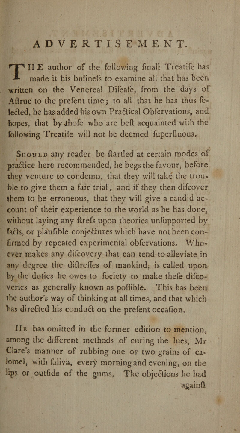 ADVERTISEMENT. TH E author of the following fmall Treatife has made it his bufinefs to examine all that has been ■written on the Venereal Difeafe, from the days of Aftruc to the prefent time; to all that he has thus fe- lecled, he has added his own PraBical Obfetvations, and hopes, that by ihofe who are bed acquainted with the following Treatife will not be deemed fuperfluous. Should any reader be (larded at certain modes of practice here recommended, he begs the favour, before they venture to condemn, that they will take the trou¬ ble to give them a fair trial; and if they then difcover them to be erroneous, that they will give a candid ac¬ count of their experience to the world as he has done, without laying any ftrefs upon theories unfupported by faBs, or plaufible conjeBures which have not been con¬ firmed by repeated experimental obfervations. Who¬ ever makes any difcovery that can tend to alleviate in any degree the diftreffes of mankind, is called upon by the duties he owes to fociety to make thefe difco- veries as generally known as pofiibSe. This has been the author’s way of thinking at all times, and that which has direBed his conduB on the prefent occafion. He has omitted in the former edition to mention, among the different methods of curing the lues, Mr Clare's manner of rubbing one or two grains of ca¬ lomel, with faliva, every morning and evening, on the bps or outfide of the gums, The objeBions he had againd