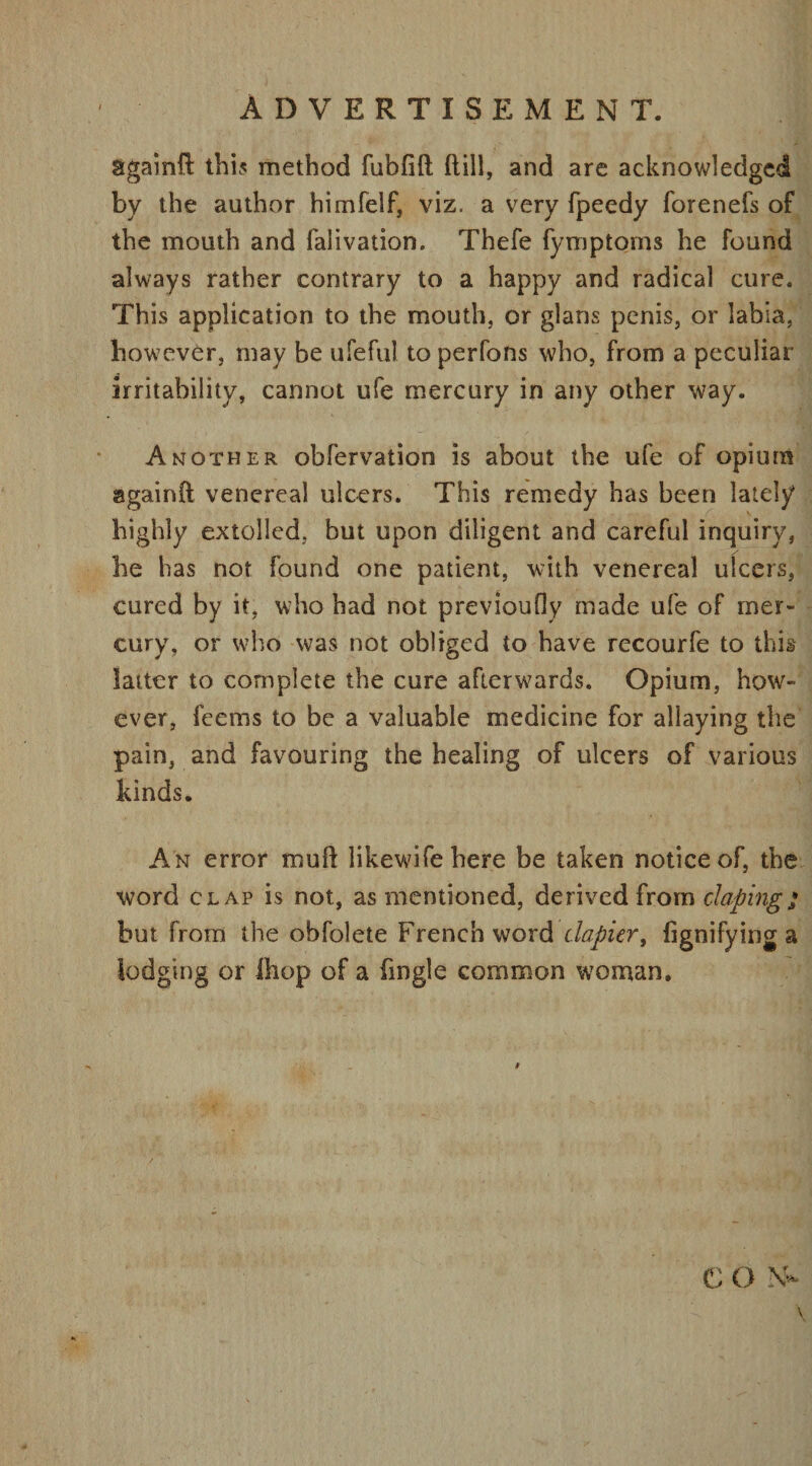 againfi: this method fubfift (till, and are acknowledged by the author himfelf, viz. a very fpeedy forenefs of the mouth and falivation. Thefe fymptorns he found always rather contrary to a happy and radical cure. This application to the mouth, or glans penis, or labia, however, may be ufeful to perfons who, from a peculiar irritability, cannot ufe mercury in any other way. Another obfervation is about the ufe of opium againft venereal ulcers. This remedy has been lately highly extolled, but upon diligent and careful inquiry, he has not found one patient, with venereal ulcers, cured by it, who bad not previoufly made ufe of mer¬ cury, or who was not obliged to have recourfe to this latter to complete the cure afterwards. Opium, how¬ ever, feems to be a valuable medicine for allaying the pain, and favouring the healing of ulcers of various kinds. An error mud likewifehere be taken notice of, the word clap is not, as mentioned, derived from doping* but from the obfolete French word dopier, lignifying a lodging or ihop of a fmgle common wToman. CON-