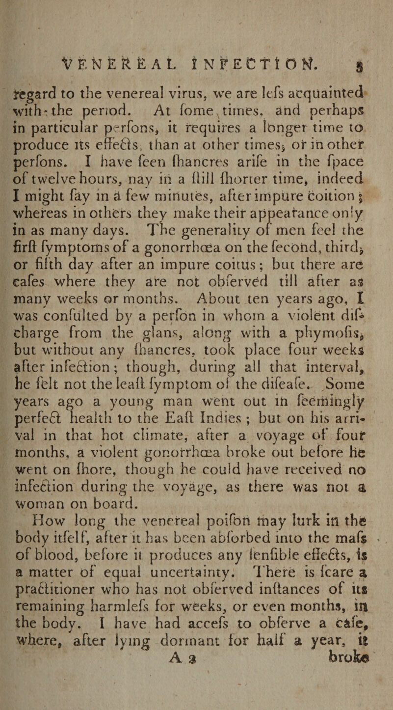 s regard to the venereal virus, we are lefs acquainted with: the period. At feme times, and perhaps in particular perfons, it requires a longer time to produce its effects, than at other times* or in other perfons. I have feen fhancres arife in the fpace of twelve hours, nay in a {till fhorter time, indeed I might fay in a few minutes, after impure coition ; whereas in others they make their appeatanee only in as many days. The generality of men feel the firft fymptoms of a gonorrhoea on the fecoiid, third* or fifth day after an impure coitUs; but there are cafes where they are not observed till after as many weeks or months. About ten years ago, I was confuhed by a perfon in whom a violent did charge from the glans, along with a phymofis* but without any fhancres, took place four weeks after infetiion; though, during all that interval, he felt not the lead fymptom ol the difeafe. Some years ago a young man went out in fee mi ugly perfeft health to the Eafl Indies ; but on his arri¬ val in that hot climate, after a voyage of four months, a violent gonorrhoea broke out before he went on fhore, though he could have received no infection during the voyage, as there was not a woman on board. How long the venereal poifon tnay lurk in the body itfelf, after it has been abforbed into the mafs * of blood, before ii produces any ienfibie e0e£t$, is a matter of equal uncertainty. There is fcare a pratlitioner who has not obferved inftances of its remaining harmlefs for weeks, or even months, in the body. I have had accefs to obferve a cafe, where, after lying dormant ior haif a year, it A a broke