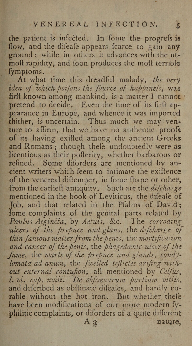 the patient is infecled. In feme the progrefs is flow, and the difeafe appears fcarce to gain any ground ; while in others it advances with the ut- niolt rapidity, and foon produces the molt terrible fymptoms. At what time this dreadful malady, the very idea of which poifons the fource of hap pinefs, was firft known among mankind, is a matter 1 cannot ' pretend to decide. Even the time of its firfl ap¬ pearance in Europe, and whence it was imported thither, is uncertain. Thus much we may ven¬ ture to affirm, that we have no authentic proofs of its having exilled among the ancient Greeks and Romans ; though thefe undoubtedly were as licentious as their poflerity, whether barbarous or refined. Some diforders arc mentioned by an¬ cient writers which feem to intimate the exillence of the venereal difiemper, in forne fhape or other, from the earliefi antiquity. Such are the difeharge mentioned in the book of Leviticus, the difeafe of Job, and that related in the Pfalrns of David; fome complaints of the genital parts related by Paulus Aeginda, by Aetuis, &c. The corroding ulcers of the prepuce and glans, the dfcharge of thin famous matter from the penis, the mortification and cancer of the penis, the phagedoenic ulcer of the fame, the warts of the prepuce and glands, condy- lomata ad anum, the jwelled ttjhcles arifing with¬ out external contufion, all mentioned by Celfus, L vi. cap. xviii. De obfccenarum partium vitiis9 and deferibed as obflinate difeafes, and hardly cu¬ rable without the hot iron. Rut whether thefe have been modifications of our more modern fy- philitic complaints, or diforders of a quite different A 3 nature*