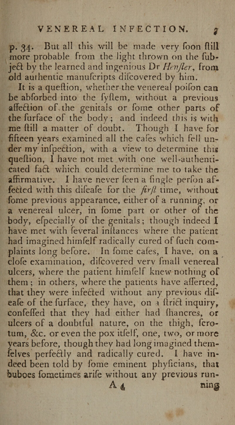 p. 34. But all this will be made very foon dill more probable from the light thrown on the fub- jeft by the learned and ingenious Dr Hmjler, from old authentic manufcripts difcovered by him. It is a queftion, whether the venereal poifon can be abforbed into the fyflern, without a previous affection of, the genitals or fome other parts of the furface of the body; and indeed this is with me dill a matter of doubt. Though 1 have for fifteen years examined all the cafes which fell un- der my infpeftion, with a view to determine this quedion, I have not met with one well-authenti¬ cated faft which could determine me to take the affirmative. I have never feen a (ingie perfon af- fefted with this difeafe for the firfl time, without fome previous appearance, either of a running, or a venereal ulcer, in fome part or other or the body, efpecially of the genitals; though indeed I have met with feveral indances where the patient had imagined himfelf radically cured of fuch com¬ plaints long before. In fome cafes, I have, on a clofe examination, difcovered very fmall venereal ulcers, where the patient himfelf knew nothing of them; in others, where the patients have aflerted, that they were infected without any previous dif¬ eafe of the furface, they have, on i drift inquiry, confeded that they had either had fhancres, or ulcers of a doubtful nature, on the thigh, fero- tum, &c. or even the pox itfelf, one, two, or more years before, though they had long imagined them- felves perfeftly and radically cured. I have in¬ deed been told by fome eminent phyficians, that buboes fometimes arife without any previous run- A 4