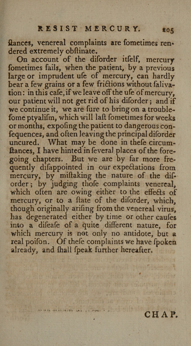 *05 fiances, venereal complaints are fometimes ren¬ dered extremely obftinate. On account of the diforder itfelf, mercury fometimes fails, when the patient, by a previous large or imprudent ufc of mercury, can hardly bear a few grains or a few fri&ions without faliva- tion: in this cafe, if we leave off the ufe of mercury, our patient will not get rid of his diforder; and if we continue it, we are fure to bring on a trouble- fome ptyalifm, which will laft fometimes for weeks or months, expofing the patient to dangerous con- fequences, and often leaving the principal diforder uncured. What may be done in thefe circum- ftanccs, I have hinted in feveral places of the fore¬ going chapters. But we are by far more fre¬ quently difappointed in our expectations from mercury, by miftaking the nature of the dis¬ order; by judging thofe complaints venereal, which often are owing either to the effefts of mercury, or to a ftate of the diforder, which, though originally arifing from the venereal virus, has degenerated either by time or other caufes into a difeafe of a quite different nature, for which mercury is not only no antidote, but a real poifon. Of thefe complaints we have fpoken already, and {hall fpeak further hereafter.