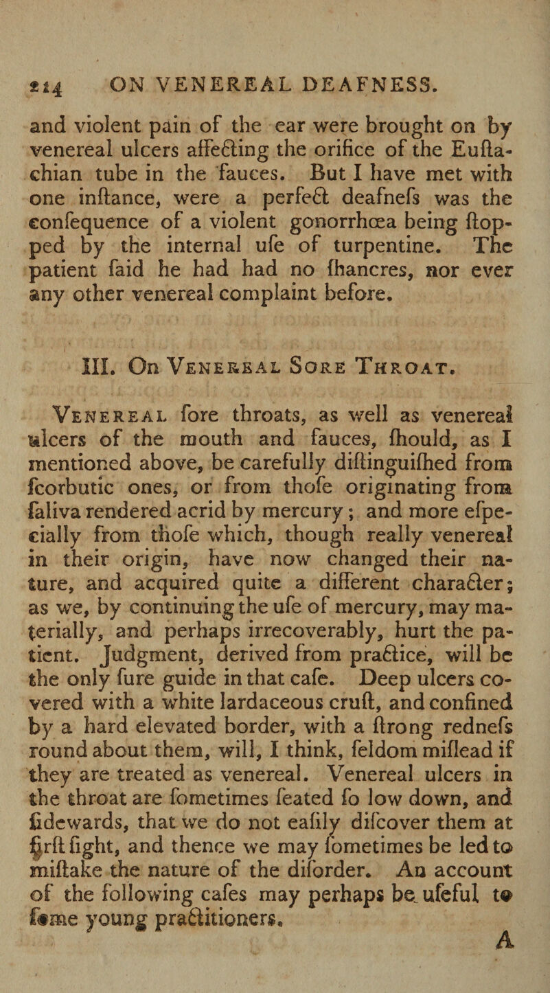 ON VENEREAL DEAFNESS. and violent pain of the ear were brought on by venereal ulcers affefting the orifice of the Eufta- chian tube in the fauces. But I have met with one inftance, were a perfeft deafnefs was the eonfequence of a violent gonorrhcea being (lop¬ ped by the internal ufe of turpentine. The patient faid he had had no (hancres, nor ever any other venereal complaint before. III. On Venereal Sore Throat. Venereal fore throats, as well as venereal ulcers of the mouth and fauces, (hould, as I mentioned above, be carefully diftinguiftied from fcorbutic ones, or from thofe originating from faliva rendered acrid by mercury; and more efpe- cially from thofe which, though really venereal in their origin, have now changed their na¬ ture, and acquired quite a different chara&er; as we, by continuing the ufe of mercury, may ma¬ terially, and perhaps irrecoverably, hurt the pa¬ tient. Judgment, derived from praftice, will be the only fure guide in that cafe. Deep ulcers co¬ vered with a white lardaceous cruft, and confined by a hard elevated border, with a ftrong rednefs round about them, will, I think, feldom miflead if they are treated as venereal. Venereal ulcers in the throat are fometimes feated fo low down, and Cdcwards, that we do not eafily difcover them at ^rft fight, and thence we may fometimes be led to miftake the nature of the diforder. An account of the following cafes may perhaps be. ufeful to f#me young pra6iitioners. A