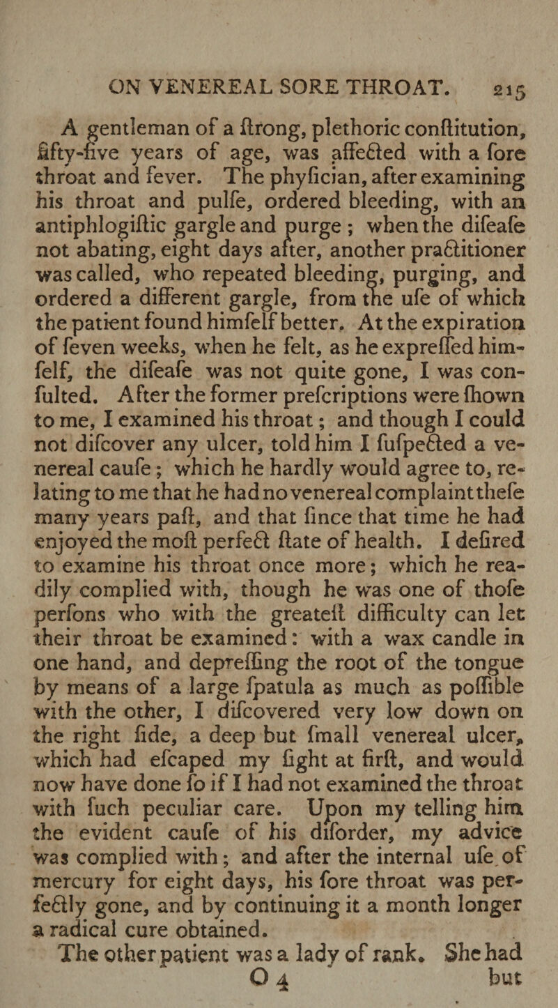 A gentleman of a ftrong, plethoric confutation, fifty-rive years of age, was affe&ed with a fore throat and fever. The phyfician, after examining his throat and pulfe, ordered bleeding, with an antiphlogiftic gargle and purge ; when the difeafe not abating, eight days after, another praftitioner was called, who repeated bleeding, purging, and ordered a different gargle, from tne ufe of which the patient found himfelf better. At the expiration of feven weeks, when he felt, as he expreffed him¬ felf, the difeafe was not quite gone, I was con¬ futed. After the former prefcriptions were fhown to me, I examined his throat; and though I could not difcover any ulcer, told him I fufpe&ed a ve¬ nereal caufe ; which he hardly would agree to, re¬ lating tome that he had no venereal complaint thefe many years paft, and that fince that time he had enjoyed the moll perfefl ftate of health. I defired to examine his throat once more; which he rea¬ dily complied with, though he was one of thofe perfons who with the greateil difficulty can let their throat be examined: with a wax candle in one hand, and depreffing the root of the tongue by means of a large fpatula as much as poffible with the other, I difcovered very low down on the right fide, a deep but fmall venereal ulcer, which had efcaped my fight at firft, and would now have done fo if I had not examined the throat with fuch peculiar care. Upon my telling him the evident caufe of his diforder, my advice was complied with; and after the internal ufe of mercury for eight days, his fore throat was per- feflly gone, and by continuing it a month longer a radical cure obtained. The other patient was a lady of rank* She had O 4 but