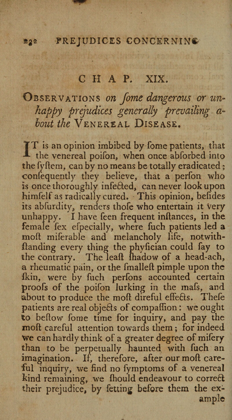 »3* PREJUDICES CONCERNING CHAP. XIX. Observations on Jome dangerous or un¬ happy prejudices generally prevailing a~ bout the Venereal Disease. IT is an opinion imbibed by fome patients, that the venereal poifon, when once abforbed into the fyftem, can by no means be totally eradicated; confequently they believe, that a perfon who is once thoroughly infefted, can never look upon himfelf as radically cured. This opinion, befides its abfurdity, renders thofe who entertain it very unhappy. I have feen frequent inftances, in the female fex efpecially, where fuch patients led a molt miferable and melancholy life, notwith- {landing every thing the phylieian could fay to the contrary. The leaft fhadow of a head-ach, a rheumatic pain, or the fmallelt pimple upon the fkin, were by fuch perfons accounted certain proofs of the poifon lurking in the mafs, and about to produce the moll direful effe&s. Thefe patients are real objects of compaffion: we ought to bellow fome time for inquiry, and pay the moll careful attention towards them; for indeed We can hardly think of a greater degree of mifery than to be perpetually haunted with fuch an imagination. If, therefore, after our molt care¬ ful inquiry, we find no fymptoms of a venereal kind remaining, we Ihould endeavour to correft their prejudice, by fetting before them the ex¬ ample