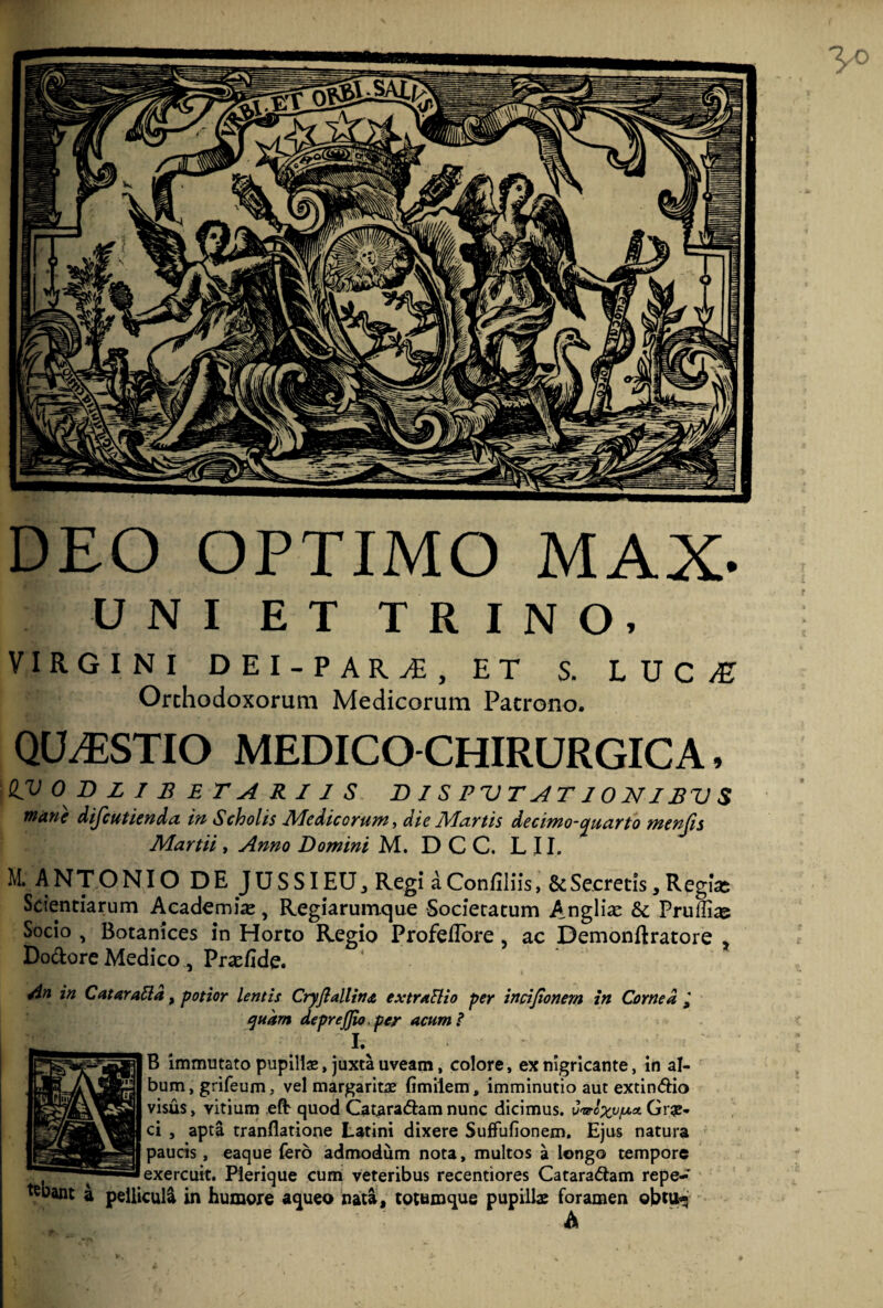 DEO OPTIMO MAX- UNI ET TRINO, VIRGINI DEI-PARi, ET S. LUC/E Orchodoxorum Medicorum Patrono. QUESTIO MEDICO CHIRURGICA, QV 0 D L I B ET A R 11 S DISPUTslTIONIBVS wt&ve difcmienda /V/ Scholis JVIediccYutft, die Matiis decimo-cjuciYto wieufis M. ANTONIO DE JUSSI EU , Regi a Confiliis, & Secretis , Regias Scientiarum Academia, Regiarumque Societatum Anglii & Pruffias Socio , Botanices in Horto Regio Profedore , ac Demonflratore , Dodore Medico, Praefide. An in C at arati a, potior lentis CryJiallinjt extratlio per incijionern in Cornea quam deprefjio, per acum i I. B immutato pupillae, juxta uveam, colore, ex nigricante, in al¬ bum, grifeum, vel margaritae fimilem, imminutio aut extindio visus, vitium efl quod Cataradam nunc dicimus, v&oxv/uux. Grae¬ ci , apta tranflatione Latini dixere Suffufionem. Ejus natura paucis, eaque (ero admodum nota, multos a longo tempore exercuit. Pierique cum veteribus recentiores Cataradam repe- ^bant 4 pellicul4 in humore aqueo nata, totumque pupillae foramen ©btu*< A /mininmTHTnmpmmnmwpn):'