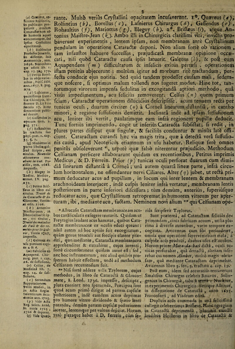 (a) Qu*reus, re* Ferente Rolfincio, in publicum pro¬ palavit , caufam Catara&ae non ef- (e humoris aquei «oncretionem, fed ipfius Cryftallini opacitatem. ( b ) Rolfincius Profcfforjencnfis, in differtat. luis Anatomicis , ann. 3656. Norimber- gae editis lib. 1. cap. 13. pag. 179* (c) Petrus BoreU lus in obCcrvatio- nibus , Parif. 6dit. ann. 1657. 8. pag. *79- ( d ) Lafnierus , permffirmjs Lute¬ tiae Chirurgus, re¬ ferente D. La Faie fscculo 17. hanc fententiam publi¬ ce docuit. (e) GafCcndus in operum tom. z. *ag. 37*- . (/) Rohaultius in tracfatu fuo phyf. patt. 1. cap. 35- §• 7. (£) Mariottusin parvo libello gal- lice feripto , cui atitulus. Nouvelle dlcouverte tou- ghant la vuV. Pa¬ liliis , ann. 1661. impreffo. ' ( h ) Blegny in tZodiac. Medico , annot. IV. pag. J 9- (i) Petrus Brif- faeus in libro cui titulus. Traiti de la Catarafle & da Glaucome, Torna- .ci edit. 1706. ( k ) Antonius Maiftre-jean , in JibroGallieefc.ip to , cm titulus , ZTraitJdes maladies de l’ceil & des re- mldespour lesguf* nr , Trecis ij07, impreffo. (l) Galenus de afu partium capi¬ te 4 & 6. {m) Fabricius ah Aquapend. Chi- jurg. part. 1. cap. 26. de fuffufione. (n) Cellus , dc Medicina lib. 7. «ap. 14. de fuf- fuhone, ( 0) Secundum fupputationem fetiti Medici, in in A<ftis Regiae Scientiarum Aca¬ demiae ann. 1715. (f ) Vide Acta Reg. Scien. Acad. in annis 1715 , i 716 & fequent. (?) Vide Qusef. 2 rante. Multo verius Cryftallini opacitatem ineufaverunt. i°. Qusreus (* j; Rolfincius (b), Boreilus ( c)> Lafnierus Chirurgus (d). Cadendus (e) , Rohaultius (f), Mariottus ( g), Blegny (h). 20. Briffaeus (/), atque An¬ tonius Maiftre-Jean (1^). Ambo illi in Chirurgicis clariflimi viri, invidis pro¬ baverunt experimentis , lentem ipfam, non membranam ante Cryftallinum pendulam in operatione Cataradae deponi. Non aliam fort& ob rationem , tam infauftos habuere fuccedus , praejudicata membranae opinione occae¬ cati, nili quod Cataradae caufa ipfis latuerit. Galenus (/), & poff: euxn Aquapendens (m) difficultatum & infelicis exitus pertaefi , operationem iftam penitus abjecerunt : multum igitur ad morbum rite tradandum , per- feda conducit ejus notitia. Sed quid tandem prodeffet caufam mali, fedem- que nofcere, fi optimus malum tollendi nos fugeret modus. Hinc tot, tan¬ torumque virorum impenfa fedulitas in excogitanda aptiori methodo, qua visus impedimentum, acu felicius removerent. Celfus (n) quem primum fciam, Cataradse operationem dilucidius defcripfiffe, acum tenuem reda per tunicas oculi , duarum circiter (0) a Cornea linearum diftantia, in cantho minori, e regione fuffufionis demittit. Inclinata inde ad ipfam fuffufionem acu, leniter ibi vertit, paulatimque eam infra regionem pupillse deducit. Tunc fortius imprimendo, cogit ut inferius Catarada fubfiftat; fi redit , in plures partes diffipat quae fingulae, & facilius conduntur & minus lat& offi¬ ciunt. Cataradam curandi haec via magis trita, quae a deteda vera fuffufio- nis causa, apud Neotericos etiamnum in ufu habetur. Reliquae fere omnes penitus obfoleverunt *, utpote quae falso niterentur praejudicio. Methodum Celfianam perficere allaborarunt quidam ex recentioribus, Petitus imprimis Medicus, & D. Ferrein. Prior (p) tunicas oculi perforat duarum cum dimi¬ dia linearum diftantia a Cornea ; una autem quarta lineae parte , infra circu¬ lum horizontalem, ne offendantur nervi Ciliares. Alter f <7) jubet, ut reda pri¬ mum deducatur acus ad pupillam , in locum qui inter lentem & membranam arachnoideam interjacet, inde cufpis leniter infra vertatur, membranam lentis pofteriorem in parte inferiori difeiflura ; tum demum, anterius, fuperiufque reducatur acus, quae Cryftallinum retropremat in humorem vitreum per aper¬ turam , ibi, mediante acu , fadam. Neminem novi alium ** qui Celfianam ope- *Albucafis Cataradam membranaceam acu- riiis fcripferit Taylorus. bus canaliculatis exfugere tentavir. Quidam ut Sunt praeterea, ad Cataradam feliciusde- Freytagius laudant acus hamatas , quibus Cata- primendam , circa fabricam acuum T utilia plu- radae membranaceae ex oculis educi queant; rima a diverfis autoribus, vario tempore ex- nihil autem ad hoc aptius fuit excogitatum, cogitata. Avicennas cum fibi perfuaderer, quam genus tenaculi aut forcipis elatere prae- omnia qua: operationi fuperveniebant mala , a diti, quo mediante , Catarada membranacea cufpide acus produci, duabus ufus eftacubus. apprehenditur & extrahitur, cujus inventi, Harum priore Muca-da-hati dida , oculi tu- forte circumforaneus quidam autor eft ; fed nicas perforabat, qua detrada , alteram infe- nec hoc inftrumentum , nec aliud quidvis pro- rebat cui nomen Almbet, nuilto magis obtu- fperum habuit effedum , unde ad methodum fam, qua mediante Cataradam deprimebat. Celfianam recurrendum fuit. Avicennas libro j.fen.j. tradatur cap. i <;. ** Nifi forte addere velis Taylorum, cujus Poft eum , idem fed accuratius tentaverunt methodus, in libro de Cataracta & Glauco- Smaltfius Chirurgus celebris Batavus , Solin- mate , 3. Lond. 173^. impreffo , deferipta , genius in Chirurgia, tabu1 A tertrL; Nuckrus', plura continet non fpemenda, Prtecipua funt in experimentis Chirurgicis jdenique Albinus , quod acum primo dirigat ad partem capfulat in differtatione de Catarada , anno 1(9^ pofteriorem , inde eamdem acum deprimat Prancoftirti , ad Viadrtim edita, pro humore vitreo dividendo & fpaticr lenti D-uplicis acus commoda in una felicifTime parando, demdm partem capfuja: pofteriorem collegit celeberrimus Briffatus. Hanc egregiam laceret, lentemque per vulnus dejiciat. Horum ju Catarada deprimenda ? plmimis extollit yexo pleraque habet a D, ferrein , cum fe- laudibus Heifterus in libro de .Catarada &